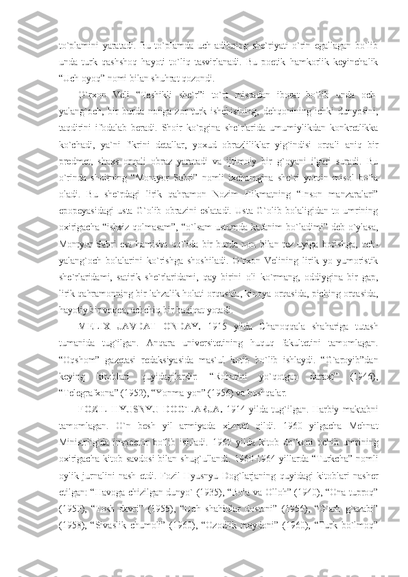 to`plamini   yaratadi.   Bu   to`plamda   uch   adibning   she`riyati   o`rin   egallagan   bo`lib
unda   turk   qashshoq   hayoti   to`liq   tasvirlanadi.   Bu   poetik   hamkorlik   keyinchalik
“Uch oyoq” nomi bilan shuhrat qozondi.
O`rxon   Veli   “Teshikli   she`r”i   to`rt   misradan   iborat   bo`lib   unda   och-
yalang`och,   bir   burda   nonga   zor   turk   ishchisining,   dehqonining   ichki   dunyosini,
taqdirini   ifodalab   beradi.   Shoir   ko`pgina   she`rlarida   umumiylikdan   konkretlikka
ko`chadi,   ya`ni   fikrini   detallar,   yoxud   obrazliliklar   yig`indisi   orqali   aniq   bir
predmet,   shaxs   orqali   obraz   yaratadi   va   ijtimoiy   bir   g`oyani   ilgari   suradi.   Bu
o`rinda   shoirning   “Montyor   Sabri”   nomli   ixchamgina   she`ri   yorqin   misol   bo`la
oladi.   Bu   she`rdagi   lirik   qahramon   Nozim   Hikmatning   “Inson   manzaralari”
epopeyasidagi   usta   G`olib   obrazini   eslatadi.   Usta   G`olib   bolaligidan   to   umrining
oxirigacha  “ishsiz  qolmasam”,  “o`lsam  ustumda kafanim  bo`ladimi” deb o`ylasa,
Montyor   Sabri   esa   hamisha   qo`lida   bir   burda   non   bilan   tez   uyiga   borishga,   och-
yalang`och   bolalarini   ko`rishga   shoshiladi.   O`rxon   Velining   lirik   yo   yumoristik
she`rlaridami,   satirik   she`rlaridami,   qay   birini   oli   ko`rmang,   oddiygina   bir   gap,
lirik qahramonning bir lahzalik holati orqasida, kinoya orqasida, piching orqasida,
hayotiy bir voqea, achchiq bir haqiqat yotadi.
MELIX   JAVDAT   ONDAY.   1915   yilda   Chanoqqala   shahariga   tutash
tumanida   tug`ilgan.   Anqara   universitetining   huquq   fakultetini   tamomlagan.
“Oqshom”   gazetasi   redaksiyasida   mas`ul   kotib   bo`lib   ishlaydi.   “G`aroyib”dan
keying   kitoblari   quyidagilardir:   “Rohatini   yo`qotgan   daraxt”   (1946),
“Telegrafxona” (1952), “Yonma-yon” (1956) va boshqalar.
FOZIL   HYUSNYU   DOG`LARJA.   1914   yilda   tug`ilgan.   Harbiy   maktabni
tamomlagan.   O`n   besh   yil   armiyada   xizmat   qildi.   1960   yilgacha   Mehnat
Ministrligida   inspector   bo`lib   ishladi.   1960   yilda   kitob   do`koni   ochib   umrining
oxirigacha  kitob  savdosi  bilan  shug`ullandi. 1960-1964 yillarda “Turkcha”  nomli
oylik   jurnalini   nash   etdi.   Fozil   Hyusnyu   Dog`larjaning   quyidagi   kitoblari   nasher
etilgan: “Havoga chizilgan dunyo` (1935), “Bola va Olloh” (1940), “Ona tuproq”
(1950),   “Tosh   davri”   (1955),   “Uch   shahidlar   dostoni”   (1956),   “G`arb   g`azabi”
(1958),   “Sivaslik   chumoli”   (1960),   “Ozodlik   maydoni”   (1960),   “Turk   bo`lmoq” 