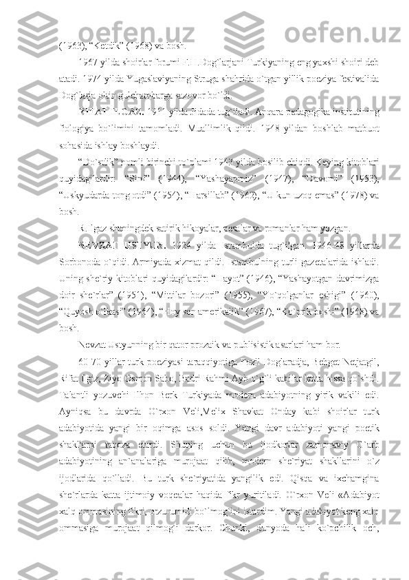 (1963), “Ketdik” (1968) va bosh. 
1967 yilda shoirlar forumi F.H.Dog`larjani Turkiyaning eng yaxshi shoiri deb
atadi. 1974 yilda Yugaslaviyaning Struga shahrida o`tgan yillik poeziya festivalida
Dog`larja oltin gulchambarga sazovor bo`ldi.
RIFAT ILGAZ.  1911 yilda Jidada tug`iladi. Anqara pedagogika institutining
fiologiya   bo`limini   tamomladi.   Muallimlik   qildi.   1948   yildan   boshlab   matbuot
sohasida ishlay boshlaydi.  
“Do`stlik” nomli birinchi to`plami 1943 yilda bosilib chiqdi. Keying kitoblari
quyidagilardir:   “Sinf”   (1944),   “Yashayapmiz”   (1947),   “Davomi”   (1953),
“Uskyudarda tong otdi” (1954), “Harsillab” (1962), “U kun uzoq emas” (1978) va
bosh.
R.Ilgaz shuningdek satirik hikoyalar, pesalar va romanlar ham yozgan.
NEVZAT   USTYUN.   1924   yilda   Istambulda   tug`ilgan.   1946-48   yillarda
Sorbonoda  o`qidi.  Armiyada  xizmat   qildi.  Istambulning turli  gazetalarida  ishladi.
Uning she`riy kitoblari quyidagilardir: “Hayot” (1946), “Yashayotgan davrimizga
doir   she`rlar”   (1951),   “Mittilar   bozori”   (1955),   “Yo`qolganlar   eshigi”   (1960),
“Quyosh o`lkasi” (1964), “Hoy sen amerikalik” (1967), “Ko`prik boshi” (1968) va
bosh.
Nevzat Ustyunning bir qator prozaik va publisistik asarlari ham bor.
60-70  yillar   turk  poeziyasi  taraqqiyotiga Fozil   Doglaradja, Behget  Netjatgil,
Rifat Ilgiz, Ziyo Osmon Sabo, Badri Rahmi Ayb o`g`li kabilar katta hissa qo`shdi.
Talantli   yozuvchi   Ilhon   Berk   Turkiyada   modern   adabiyotning   yirik   vakili   edi.
Ayniqsa   bu   davrda   O`rxon   Veli,Melix   Shavkat   Onday   kabi   shoirlar   turk
adabiyotida   yangi   bir   oqimga   asos   soldi.   Yangi   davr   adabiyoti   yangi   poetik
shakllarni   taqoza   etardi.   Shuning   uchun   bu   ijodkorlar   zamonaviy   G`arb
adabiyotining   an`analariga   murojaat   qilib,   modern   she`riyat   shakllarini   o`z
ijodlarida   qo`lladi.   Bu   turk   she`riyatida   yangilik   edi.   Qisqa   va   ixchamgina
she`rlarda   katta   ijtimoiy   voqealar   haqida   fikr   yuritiladi.   O`rxon   Veli   «Adabiyot
xalq ommasining fikri, orzu-umidi bo`lmog`ini istardim. Yangi adabiyot keng xalq
ommasiga   murojaat   qilmog`i   darkor.   Chunki,   dunyoda   hali   ko`pchilik   och, 