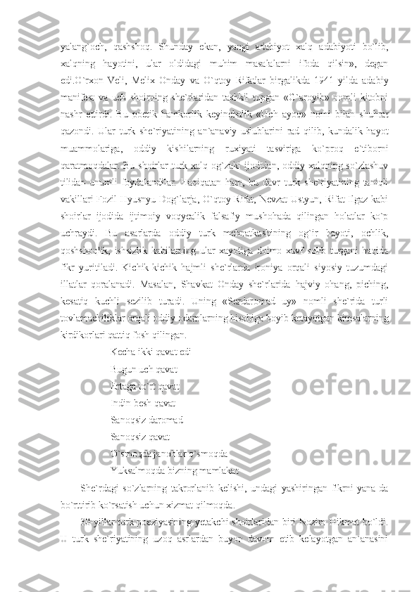 yalang`och,   qashshoq.   Shunday   ekan,   yangi   adabiyot   xalq   adabiyoti   bo`lib,
xalqning   hayotini,   ular   oldidagi   muhim   masalalarni   ifoda   qilsin»,   degan
edi.O`rxon   Veli,   Melix   Onday   va   O`qtoy   Rifatlar   birgalikda   1941   yilda   adabiy
manifest   va   uch   shoirning   she`rlaridan   tashkil   topgan   «G`aroyib»   nomli   kitobni
nashr   ettirdi.   Bu   poetik   hamkorlik   keyinchalik   «Uch   ayoq»   nomi   bilan   shuhrat
qazondi.   Ular   turk   she`riyatining   an`anaviy   uslublarini   rad   qilib,   kundalik   hayot
muammolariga,   oddiy   kishilarning   ruxiyati   tasviriga   ko`proq   e`tiborni
qaratmoqdalar. Bu shoirlar  turk xalq og`zaki  ijodidan, oddiy xalqning so`zlashuv
tilidan   unumli   foydalandilar.   Haqiqatan   ham,   bu   davr   turk   she`riyatining   taniqli
vakillari  Fozil  Hyusnyu Dog`larja, O`qtoy Rifat, Nevzat  Ustyun, Rifat Ilgaz kabi
shoirlar   ijodida   ijtimoiy   voqyealik   falsafiy   mushohada   qilingan   holatlar   ko`p
uchraydi.   Bu   asarlarda   oddiy   turk   mehnatkashining   og`ir   hayoti,   ochlik,
qoshshoqlik,   ishsizlik   kabilarning   ular   xayotiga   doimo   xavf   solib   turgani   haqida
fikr   yuritiladi.   Kichik-kichik   hajmli   she`rlarda   ironiya   orqali   siyosiy   tuzumdagi
illatlar   qoralanadi.   Masalan,   Shavkat   Onday   she`rlarida   hajviy   ohang,   piching,
kesatiq   kuchli   sezilib   turadi.   Uning   «Serdaromad   uy»   nomli   she`rida   turli
tovlamachiliklar orqali oddiy odamlarning hisobiga boyib ketayotgan kimsalarning
kirdikorlari qattiq fosh qilingan. 
Kecha ikki qavat edi
Bugun uch qavat
Ertaga to`rt qavat
Indin besh qavat 
Sanoqsiz daromad
Sanoqsiz qavat
O`smoqda janoblar o`smoqda
Yuksalmoqda bizning mamlakat
She`rdagi   so`zlarning   takrorlanib   kelishi,   undagi   yashiringan   fikrni   yana-da
bo`rttirib ko`rsatish uchun xizmat qilmoqda.
30-yillar turk poeziyasining  yetakchi  shoirlaridan biri Nozim Hikmat bo`ldi.
U   turk   she`riyatining   uzoq   asrlardan   buyon   davom   etib   kelayotgan   an`anasini 