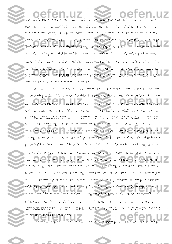 buzib, o`ziga xos yangi yo`ldan bordi. Shoir turk poeziyasida birinchi bo`lib erkin
vaznda   ijod   qila   boshladi.   Bu   vaznda   qofiya   va   hijolar   o`lchamiga   ko`p   ham
e`tibor   bermasdan,   asosiy   maqsad   fikrni   aniq,   hammaga   tushunarli   qilib   berish
kerak.   She`rda   intonasiya   asosiy   o`rinni   egallash   lozim.   N.   Hikmat   shu   sohadagi
faoliyati   bilan   turk   she`riyatida   yangi   yo`nalishga   asos   soldi.   U   novator   shoir
sifatida   adabiyot   tarixida   qoldi.   Uning   an`analari   faqat   turk   adabiyotiga   emas,
balki   butun   turkiy   tildagi   xalqlar   adabiyotiga   ham   samarali   ta`sir   qildi.   Shu
jumladan,   ko`plab   o`zbek   shoirlari   ham   N.   Hikmatni   o`z   ustozi   deb   biladilar.
Shoirning   «Inson   manzaralari»   nomli   she`riy   to`plami   talantli   shoir   Rauf   Parfi
tomonidan o`zbek tiliga tarjima qilingan. 
Milliy   ozodlik   harakati   aks   ettirilgan   asarlardan   biri   sifatida   Nozim
Hikmatning «Ozodlik kurashi  haqida doston» asarini ko`rsatish mumkin. Bu asar
turmada yozilgan bo`lib, unda turk xalqining erki va ozodligi uchun kurashayotgan
kishilar obrazi yoritilgan. Ma`lumki, Nozim Hikmat(1902-1963) dunyoga mashhur
shoir va jamoat arbobidir. U o`z xalqining erk va ozodligi uchun kurash olib bordi.
Shu   bois   umrining   17   yilini   qamoqxonalarda   o`tkazdi,   o`z   vatanidan   uzoqda,
musofirlikda yashadi. N.Hikmat turk adabiyotida katta o`zgarishlar yasagan shoir.
Uning   sarbast   va   erkin   vazndagi   she`rlari   XX   asr   o`zbek   she`riyatining
yuksalishiga   ham   katta   hissa   bo`lib   qo`shildi.   N.Hikmatning   «65lar»,   «Inson
manzaralari»   she`riy   asarlari,   «Surur»   romani,   «Bir   sevgi   afsonasi»,   «Turkiya
haqida   hikoya»,   «Unutilgan   odam»,   «Domakl   qilichi»   singari   dramatik   asarlari
o`zbek   tiliga   ham   tarjima   qilingan.   Nozim   Hikmatning   she`riyati   asosan   sarbast
vaznida bo`lib, u ko`pgina shoirlarga ijodiy maktab vazifasini o`tadi. Bu she`riyat
haqida   shoirning   vatandoshi   Sadri   Ertem   shunday   deydi:   «Uning   misralari
erkinlikdan  boshqa  qonunlarni  bilmaydilar. Uning  she`rlaridagi   harflargina emas,
hatto   har   bir   nuqta   ham   elektr   qo`ng`irog`i   tugmasidek   ovoz   chiqaradi.   Til
sohasida   esa   N.Hikmat   hech   kim   qilolmagan   ishni   qildi.   U   poeziya   tilini
demokratlashtirish   shiorini   olg`a   surgan   shoirdir.   N.Hikmat-yangilikning
mujassam timsoli demakdir». 
Ijtimoiy   hayotda   demokratiya   uchun   kurashning   faollashuvi   dramaturgiya 