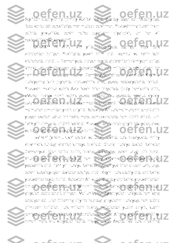 Sayfiddin   adabiyotning   ijtimoiy   vazifasi   haqida   shunday   degan   edi:   “Adabiyotga
faqat san`at deb qarashlariga men mutlaqo qarshiman. Yozuvchining burchi inson
qalbida   yovuzlikka   qarshi   nafrat   tuyg`usini   o`yg`otish,   uni   har   xil
pastkashliklardan asrashdir”.
SABAXITTIN   ALI.   1906   yilda   Bolgariyada   tug`ilgan.   Otasi   turk
zobitlaridan   bo`lgan.   Yoshligida   yaxshi   bilim   oldi.   Istambul   va   Berlin   kabi
shaharlarda o`qidi. U Germaniyada o`qigan paytda gitlerchilar hokimiyatni qo`lga
kiritish   uchun   intilayotgan   edi.   Sabaxittin   Ali   turk   millatini   haqorat   qilgan   bir
nemis   ofiserini   kaltaklagani   uchun   Germaniyadan   chiqarib   yuboriladi.   Keyin   u
Turkiyaning   ko`p   joylarida   o`qituvchilik   qildi,   gazeta   redaksiyalarida   ishladi.
Yozuvchi   mashhur   satirik   Aziz   Nesin   bilan   birgalikda   ijodiy   hamkorlik   qilib,
«Marko   Posha»   nomli   satirik   gazeta   chiqardi.   Bu   gazetada   mavjud   siyosiy
tuzumning illatlarini fosh qilib, qator maqolalar chiqardi. Natijada, gazeta hukumat
ma`murlari tomonidan yopib qo`yildi. Sabaxittin Ali turk ma`murlarini tanqid qilib
yozgan   asarlari   uchun   bir   necha   marta   qamoqxonalarda   ham   o`tirib   chiqdi.   Uni
1948 yili o`rmonda o`ldirib ketishdi. Yozuvchidan ko`plab ajoyib hikoyalar, qissa
va romanlar, dramatik asarlar meros bo`lib qoldi. 
Ikkinchi   jahon   urushi   arafasi   va   urush   davrida   turk   poeziyasida   milliy
shovinistik   ruhdagi   she`rlar   ko`paya   boshladi.   Chunki   Turkiya   dastlab   fashistlar
Germaniyasi   bilan   ittifoq   bo`lib,   boshqa   davlatlarga   qarshi   urush   olib   bordi.
Shuning   uchun   turk   adabiyotida   ham   milliy   shovinistik   xarakterdagi   asarlar
yetakchilik qildi. 1944 yil Turkiya fashistlar Germaniyasi bilan aloqani uzib, unga
qarshi   kurashayotgan   davlatlar   tarafiga   o`tdi.   Keyin   Turk   adabiyotida   antifashist
yozuvchilar paydo bo`ldi. Sabaxittin Ali xuddi shunday antifashist yozuvchilardan
biri edi. Uning «Ichimizdagi iblis» nomli romanida fashistlarning oliy irq haqidagi
g`oyalari  qattiq tanqid qilingan. Ma`lumki, bunday g`oyalar Turkiyada ham keng
tarqalgan edi. Ular Gitlerning oliy irq haqidagi  g`oyalarini Turkiyaga ham tadbiq
qilmoqchi   bo`ldilar.   Turk   millatini   boshqa   millatlardan   yuqori   qo`yib,   kuchli
jamiyat qurish uchun kurash olib bordilar. Sabaxittin Alining «Ichimizdagi  iblis»
romani   mana   shu   voqyealar   haqida   hikoya   qiladi.   Asarda   ikki   turk   oilasining 