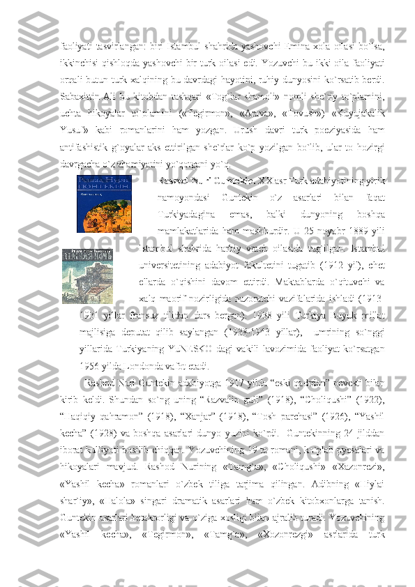 faoliyati   tasvirlangan:   biri   Istambul   shahrida   yashovchi   Emina   xola   oilasi   bo`lsa,
ikkinchisi  qishloqda yashovchi  bir turk oilasi  edi. Yozuvchi  bu ikki  oila faoliyati
orqali butun turk xalqining bu davrdagi  hayotini, ruhiy dunyosini ko`rsatib berdi.
Sabaxittin   Ali   bu   kitobdan   tashqari   «Tog`lar   shamoli»   nomli   she`riy   to`plamini,
uchta   hikoyalar   to`plamini   («Tegirmon»,   «Arava»,   «Tovush»)   «Kuyujakalik
Yusuf»   kabi   romanlarini   ham   yozgan.   Urush   davri   turk   poeziyasida   ham
antifashistik   g`oyalar   aks   ettirilgan   she`rlar   ko`p   yozilgan   bo`lib,   ular   to   hozirgi
davrgacha o`z ahamiyatini yo`qotgani yo`q.
Rashod Nuri Guntekin.  XX asr Turk adabiyotining yirik
namoyondasi   Guntekin   o`z   asarlari   bilan   faqat
Turkiyadagina   emas,   balki   dunyoning   boshqa
mamlakatlarida   ham   mashhurdir.   U   25   noyabr   1889   yili
Istambul   shahrida   harbiy   vrach   oilasida   tug`ilgan.   Istambul
universitetining   adabiyot   fakultetini   tugatib   (1912   yil),   chet
ellarda   o`qishini   davom   ettirdi.   Maktablarda   o`qituvchi   va
xalq   maorif   nozirligida   nazoratchi   vazifalarida   ishladi   (1913-
1931   yillar   fransuz   tilidan   dars   bergan).   1938   yili   Turkiya   Buyuk   millat
majlisiga   deputat   qilib   saylangan   (1938-1943   yillar),     umrining   so`nggi
yillarida   Turkiyaning   YuNESKO   dagi   vakili   lavozimida   faoliyat   ko`rsatgan
1956 yilda Londonda vafot etadi. 
Rashod Nuri Guntekin adabiyotga 1917 yilda “eski  qadrdon” povesti  bilan
kirib   keldi.   Shundan   so`ng   uning   “Razvalin   guli”   (1918),   “Choliqushi”   (1922),
“Haqiqiy   qahramon”   (1918),   “Xanjar”   (1918),   “Tosh   parchasi”   (1926),   “Yashil
kecha”   (1928)   va   boshqa   asarlari   dunyo   yuzini   ko`rdi.     Guntekinning   24   jilddan
iborat kulliyoti bosilib chiqqan. Yozuvchining 19 ta romani, ko`plab pyesalari va
hikoyalari   mavjud.   Rashod   Nurining   «Tamg`a»,   «Choliqushi»   «Xazonrezi»,
«Yashil   kecha»   romanlari   o`zbek   tiliga   tarjima   qilingan.   Adibning   «Hiylai
shar`iy»,   «Halola»   singari   dramatik   asarlari   ham   o`zbek   kitobxonlarga   tanish.
Guntekin asarlari betakrorligi va o`ziga xosligi bilan ajralib turadi. Yozuvchining
«Yashil   kecha»,   «Tegirmon»,   «Tamg`a»,   «Xozonrezgi»   asrlarida   turk 