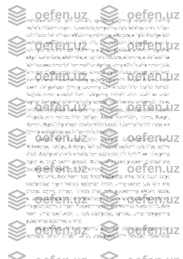 mehnatkashlarining   og`ir   turmushi,   ayollarning   ijtimoiy   tengsizligi   o`zining
realistik ifodasini topgan. Bu asarlarda jamiyatning olg`a ketishiga to`siq bo`lgan
turli illatlar fosh qilingan. «Xudoning mehmoni», «Xanjar», «Hiylai Shar`iy» kabi
asarlarida   esa   dinni   niqob   qilib   olib,   o`z   manfaatini   ko`zlaydigan   munofiq
ruhoniylar   tanqid   qilingan.   Adibning   «Labdan   yurakka»,   «Oqshom   quyoshi»,
«Ayol kushandasi», «Achinish», «Tog`olcha butalari», «Osmon», «Eski kasallik»
kabi baquvvat  romanlari ham mashhur. Ayniqsa uning «Choliqushi» romani juda
ko`p   chet   tillarga   tarjima   qilingan.   Romanda   ziyoli   oiladan   chiqqan   Farida   ismli
qizning   qismatini   tasvirlash   asosiy   syujet   liniyasi   qilib   olingan.   Ana   shu   obraz
tasviri   o`zi   yashagan   ijtimoiy   tuzumning   turli   xolatlari   bilan   bog`lab   beriladi.
Natijada   roman   voqealari   bizni   Turkiyaning   Birinchi   Jahon   urushi   va   undan
keyingi   davrlardagi   tarixining   badiiy   kartinasi   bilan   bevosita   tanishtiradi.   Erk   va
ozodlikka   intilayotgan   turk   ayolining   turli   illatlarga,   jaholatga   qarshi   kurashi
nihoyatda   zo`r   mahorat   bilan   berilgan.   Asarda   Nizomiddin,   Fotima,   Xusayn,
Kamron, Xayrullobiy singari obrazlar ishtirok etadi. Bularning har biri o`ziga xos
ijtimoiy xarakterlarga ega bo`lgan tipik obrazlardir.
Rashod   Nuri   Guntegin   jahon   adabiyoti   durdonalaridan   J.J.Russo,
M.Servantes,   E.Zolya,   A.Kamyu   kabi   adiblarning   asarlarini   turk   tiliga   tarjima
qiladi.   Adabiyotshunoslik   sohasida   ham   tadqiqotlar   olib   borib   “Lev   Tolstoyning
hayoti   va   ijodi”   asarini   yaratadi.   Xullas,   ushbu   asar   yozuvchi   ijodidagi   eng
baquvvat romanlardan biri bo`lib hisoblanadi. 
Ma`lumki,   Aziz   Nesin   faqat   Sharq   adabiyotida   emas,   balki   butun   dunyo
adabiyotidagi   noyob   iste`dod   egalaridan   biridir.   Uning   asarlari   juda   ko`p   chet
tillariga   tarjima   qilingan.   O`zbek   tiliga   ham   yozuvchining   «Musht   ketdi»,
«Hushtak afandi», «Futbol qiroli», «G`aroyib bolalar» kabi kitoblari va bir qancha
hikoyalari   tarjima   qilingan.   Yozuvchining   asli   ismi   Mahmud   Nusrat   bo`lib,   Aziz
Nesin   uning   taxallusidir.   U   turk   adabiyotiga,   ayniqsa,   uning   hajviyasining
yuksalishiga katta hissa qo`shdi. 
AZIZ   NESIN.   1915   yil   Istambul   yaqinidagi   qishloqda   tug`ilgan.   Otasi
kambag`al   dehqon   bo`lgani   uchun,   unga   yaxshi   bilim   beradigan   maktablarda 