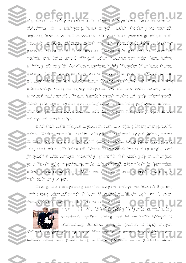 o`qitolmadi.   U   harbiy   maktabga   kirib,   ofiser   bo`lib   yetishadi.   Lekin   bu   soha   uni
qiziqtirmas   edi.   U   adabiyotga   havas   qo`ydi,   dastlab   she`rlar   yoza   boshladi,
keyinroq   felyeton   va   turli   mavzularda   hikoyalar   bilan   gazetalarga   chiqib   turdi.
Yozuvchi   «Tong»,   «Vatan»,   «Oqshom»   kabi   gazetalarida   ishladi.   Mashhur
yozuvchi   Sabaxittin   Ali   bilan   «Marko   Posho»   haftaligini   chiqardi.   Lekin   bu
nashrda   amaldorlar   tanqid   qilingani   uchun   hukumat   tomonidan   katta   jarima
solinib, yopib qo`yildi. Aziz Nesin, ayniqsa, hajviy hikoyalari bilan katta shuhrat
qozondi.   Bolalar   dunyoqarashiga   xos   samimiy   ruhda   yozilgan   «Futbol   qiroli»,
«G`aroyib   bolalar»   kabi   asarlari   butun   dunyoga   mashhur   bo`ldi.   Yozuvchining
«Demokratiya   shunqori»   hajviy   hikoyasida   bevosita   turk   davlat   tuzumi,   uning
senzurasi  qattiq tanqid qilingan. Asarda bir  yosh muxbir  turli yolg`onlarni  yozdi.
Eshak   qo`zi   tug`di,   ayollar   qurbaqa   tug`di,   osmondan   baliq   yog`di   kabi   xabarlar
bilan dong taratdi. Lekin bir kuni u xalq dardini, ya`ni rost gapni yozgani uchun,
polisiya uni qamab qo`ydi.
«Dahshatli tush» hikoyasida yozuvchi tushida xorijdagi bir anjumanga tushib
qoladi.   Undan   mamlakat   haqida   so`raydi.   U   haqiqatni   aytgisi   keladi,   ammo
qo`rqadi.   Keyin   u   qip-qizil   yolg`onni   gapiradi.   Soxta,   sun`iy   gaplar   bilan   yurtini
to`q, obod, erkin qilib ko`rsatadi.  Chunki  bu jamiyatda haqiqatni  aytsangiz,  sizni
jinoyatchi sifatida qamaydi. Yaxshisi yolg`onchi bo`lish kerak, yolg`on uchun jazo
yo`q. Yaxshi yolg`on gapirsang, mukofat ham beradi. «Xotin kishi bo`lganimda»,
«Keyin   xursand   bo`lasiz»,   «Ming   marta   shukur»   kabi   xajviyalari   ham   katta
mahorat bilan yozilgan.
Hozirgi   turk  adabiyotining dong`ini  dunyoga  taratayotgan  Mustafo  Sepitchi,
Emine sevgi Izdamar,Sevinch Chokum, Mustafo Qutlu, Xakim ug`li Ismoil, Urxon
Pamuk, Kurshat Bashar kabilarni ko`rsatish mumkin .
FERIT ORHAN PAMUK.  1952 yil 7 iyunda Istambulda boy
xonadonda   tug`iladi.   Uning   otasi   injener   bo`lib   ishlaydi.   U
Istambuldagi   Amerika   kollejida   (Robert   Colleje)   o`qiydi.
Kollejni   tugatgach   oilaning   qistovi   bilan   texnika   universitetida   o`qishini   davom
ettiradi.   Biroq   uch   yildan   so`ng   u   mohir   yozuvchi   bo`lib   yetishish   uchun 