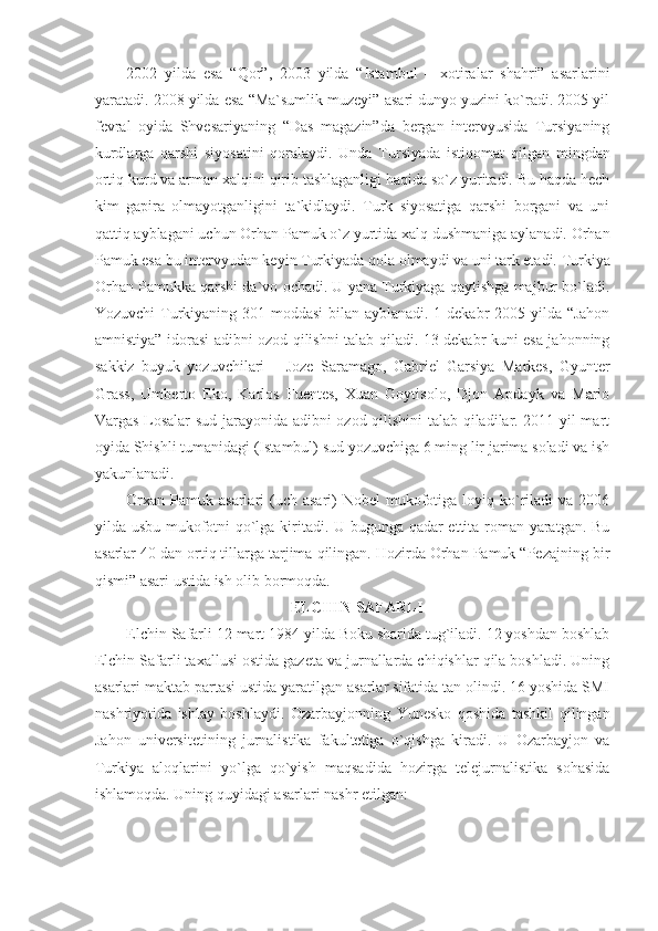 2002   yilda   esa   “Qor”,   2003   yilda   “Istambul   –   xotiralar   shahri”   asarlarini
yaratadi. 2008 yilda esa “Ma`sumlik muzeyi” asari dunyo yuzini ko`radi. 2005 yil
fevral   oyida   Shvesariyaning   “Das   magazin”da   bergan   intervyusida   Tursiyaning
kurdlarga   qarshi   siyosatini   qoralaydi.   Unda   Tursiyada   istiqomat   qilgan   mingdan
ortiq kurd va arman xalqini qirib tashlaganligi haqida so`z yuritadi. Bu haqda hech
kim   gapira   olmayotganligini   ta`kidlaydi.   Turk   siyosatiga   qarshi   borgani   va   uni
qattiq ayblagani uchun Orhan Pamuk o`z yurtida xalq dushmaniga aylanadi. Orhan
Pamuk esa bu intervyudan keyin Turkiyada qola olmaydi va uni tark etadi. Turkiya
Orhan Pamukka qarshi da`vo ochadi. U yana Turkiyaga qaytishga majbur bo`ladi.
Yozuvchi  Turkiyaning 301 moddasi  bilan ayblanadi. 1 dekabr 2005 yilda “Jahon
amnistiya” idorasi adibni ozod qilishni talab qiladi. 13 dekabr kuni esa jahonning
sakkiz   buyuk   yozuvchilari   –   Joze   Saramago,   Gabriel   Garsiya   Markes,   Gyunter
Grass,   Umberto   Eko,   Karlos   Fuentes,   Xuan   Goytisolo,   Djon   Apdayk   va   Mario
Vargas Losalar sud jarayonida adibni ozod qilishini  talab qiladilar. 2011 yil mart
oyida Shishli tumanidagi (Istambul) sud yozuvchiga 6 ming lir jarima soladi va ish
yakunlanadi. 
Orxan  Pamuk  asarlari  (uch asari)   Nobel  mukofotiga loyiq  ko`riladi  va  2006
yilda usbu mukofotni qo`lga kiritadi. U bugunga qadar ettita roman yaratgan. Bu
asarlar 40 dan ortiq tillarga tarjima qilingan. Hozirda Orhan Pamuk “Pezajning bir
qismi” asari ustida ish olib bormoqda. 
ELCHIN SAFARLI
Elchin Safarli 12 mart 1984 yilda Boku sharida tug`iladi. 12 yoshdan boshlab
Elchin Safarli taxallusi ostida gazeta va jurnallarda chiqishlar qila boshladi. Uning
asarlari maktab partasi ustida yaratilgan asarlar sifatida tan olindi. 16 yoshida SMI
nashriyotida   ishlay   boshlaydi.   Ozarbayjonning   Yunesko   qoshida   tashkil   qilingan
Jahon   universitetining   jurnalistika   fakultetiga   o`qishga   kiradi.   U   Ozarbayjon   va
Turkiya   aloqlarini   yo`lga   qo`yish   maqsadida   hozirga   telejurnalistika   sohasida
ishlamoqda. Uning quyidagi asarlari nashr etilgan:  
