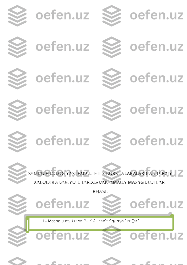 SA MDU FILOLOGIY A SI FA KULTETI   3 -KURS TA LA BA LA RIGA  « TURKIY
X A LQLA R ADA BIY O TI  TA RIX I » DA N  A MA LIY  MA ShG’ULOTLA RI
REJ A SI.  
1  – Mashg’ulot .  Rashod Nuri Guntekinning hayoti va ijodi  