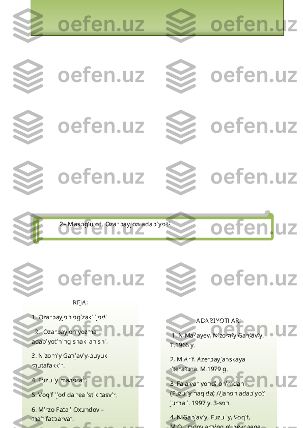 2 – Mashg’ulot .  Ozarbay jon adabiy ot i
REJ A :
1.  Ozarbayjon og`zaki ijodi
  2.   Ozarbayjon yozma 
adabiyotining shakllanishi.
3. Nizomiy Ganjaviy-buyuk 
mutafakkir.
4. Fuzuliy mahorati.
5. Voqif ijodida realistik tasvir.
6. Mirzo Fatali Oxundov – 
ma’rifatparvar. ADA BI YOTLA R:
  1. N.Mallayev, Nizomiy Ganjaviy. 
T.1966 y.
2. M.Arif. Azerbayjanskaya 
literatura. M.1979 g.
3. Falaklar yondi ohimdan… 
(Fuzuliy haqida) //Jahon adabiyoti 
jurnali. 1997 y. 3-son.
4. N.Ganjaviy, Fuzuliy, Voqif, 
M.Oxundovlarning o’zbekchaga Amaliy mashg`ulotning texnologik chizmasi
1.O`quv mashg`ulotiga kirish  -  a) Mavzuning nomi, maqsadi va kutilayotgan o`quv natijalari bilan
tanishtiriladi; b) o`quv mashg`ulotining tuzilishi va o`tkazish tartibi tushuntirib beradi; s) tezkor 
so`rov orqali talabalarni faollashtiradi                    
2.Asosiy bosqich  - a) talabalarni to`rt guruhga bo`ladi; b) guruhlarda o`quv vazifasini bajarish 
bo`yicha ishni tashkil qiladi; s) taqdimot boshlanishini e`lon qiladi; d) guruh faoliyati natijalari   