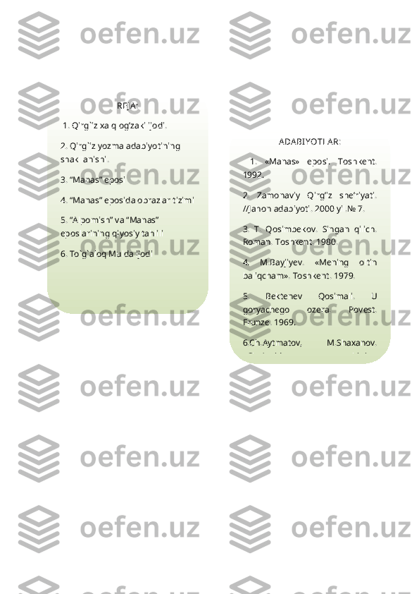 REJ A :
 1.  Qirg`iz xalq og’zaki ijodi.
2. Qirg`iz yozma adabiyotining 
shakllanishi.
3. “Manas” eposi
4. “Manas” eposida obrazlar tizimi
5. “Alpomish” va “Manas” 
eposlarining qiyosiy tahlili
6. To`g`aloq Mulda ijodi ADA BI YOTLA R:
  1.   «Manas»   eposi.   Toshkent.
1992.
2.   Zamonaviy   Q irg’iz   she’riyati.
//Jahon adabiyoti. 2000 yil.№ 7.
3.   T.   Q osimbekov.   Singan   qilich.
Roman. Toshkent. 1980.
4.   M.Bayjiyev.   «Mening   oltin
baliqcham». Toshkent. 1979.
5.   Bektenev   Q osimali.   U
goryachego   ozera.   Povest.
Frunze. 1969.
6.Ch.Aytmatov,   M.Shaxanov.
«Cho’qqida   qolgan   ovchining 