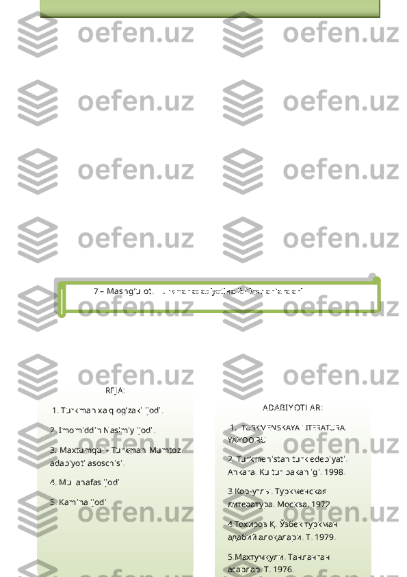 7  – Mashg’ulot .  Turkman adabiyoti va fol`klor an`analari
REJ A :
 1.  Turkman xalq og’zaki ijodi.
2. Imomiddin Nasimiy ijodi.
3. Maxtumquli- Turkman Mumtoz
adabiyoti asoschisi.
4. Mullanafas ijodi
5. Kamina ijodi ADA BI YOTLA R:
 1.   TURKMENSKAYA LITERATURA. 
YAHOO.RU
2. Turkmenistan turk edebiyati. 
Ankara. Kultur bakanligi. 1998.
3. Кор - углы .  Туркменская  
литература . M осква. 1972.
4. Тохиров Қ .  Ўзбек туркман 
адабий алоқалари .  T . 1979.
5. Махтумқули .  Танланган 
асарлар . T. 1976.
6. Камина .  Т анланган асарлар . T. Amaliy mashg`ulotning texnologik chizmasi
1.O`quv mashg`ulotiga kirish  -  a) Mavzuning nomi, maqsadi va kutilayotgan o`quv natijalari bilan
tanishtiriladi; b) o`quv mashg`ulotining tuzilishi va o`tkazish tartibi tushuntirib beradi; s) tezkor 
so`rov orqali talabalarni faollashtiradi                    
2.Asosiy bosqich  - a) talabalarni to`rt guruhga bo`ladi; b) guruhlarda o`quv vazifasini bajarish 
bo`yicha ishni tashkil qiladi; s) taqdimot boshlanishini e`lon qiladi; d) guruh faoliyati natijalari 
bo`yicha o`z-o`zini baholash va tekshirish
3.Yakuniy bosqich – a) mavzu bo`yicha yakuniy xulosa qiladi; b) ishtirokchilar faoliyatini tahlil   