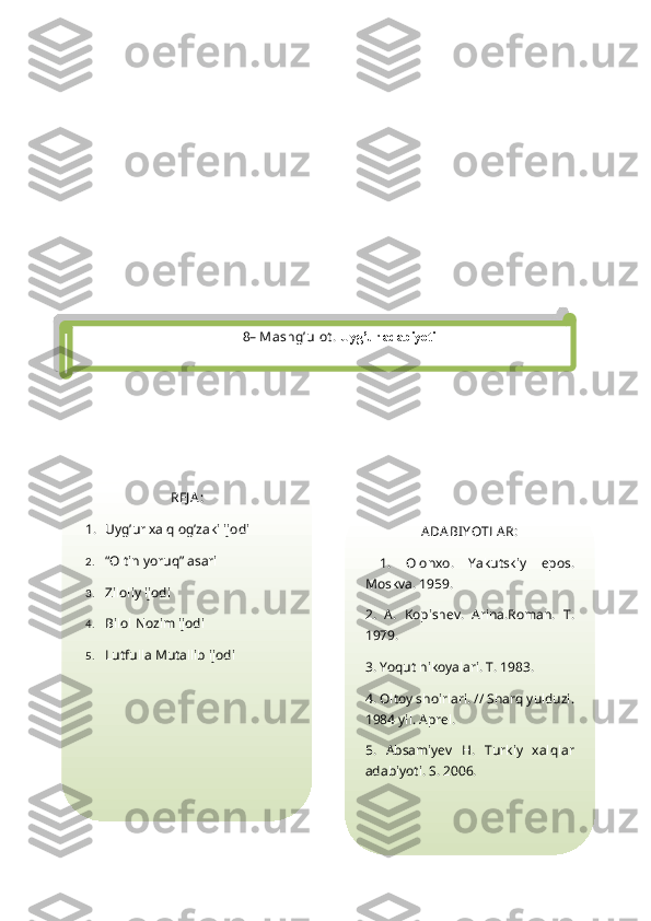 8 – Mashg’ulot .  Uyg’ur adabiyoti
REJ A :
1. Uyg’ur xalq og’zaki ijodi
2. “Oltin yoruq” asari
3. Ziloliy ijodi
4. Bilol Nozim ijodi  
5. Lutfulla Mutallib ijodi               ADA BI YOTLA R:
  1.   Olonxo.   Yakutskiy   epos.
Moskva. 1959.
2.   A.   Kopishev.   Arina.Roman.   T.
1979.
3. Yoqut hikoyalari. T. 1983.
4. Oltoy shoirlari. // Sharq yulduzi.
1984 yil. Aprel.
5.   Absamiyev   H.   Turkiy   xalqlar
adabiyoti. S. 2006.  