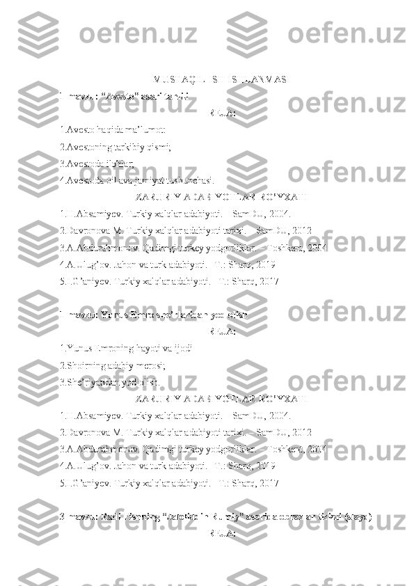 MUSTAQIL ISH ISHLANMASI
1-mavzu: “Avesto” asari tahlili
REJA:
1.Avesto haqida ma’lumot:
2.Avestoning tarkibiy qismi;
3.Avestoda ilohlar;
4.Avestoda oil ava jamiyat tushunchasi.
ZARURIY ADABIYOTLAR RO’YXATI
1.H.Absamiyev. Turkiy xalqlar adabiyoti. – SamDU,  20 04 .
2.Davronova M. Turkiy xalqlar adabiyoti tarixi. – SamDU, 2012
3.A.Abdurahmonov. Qadimgi turkey yodgorliklar. – Toshkent, 2004
4.A.Ulug’ov. Jahon va turk adabiyoti. –T.: Sharq, 2019
5.I.G’aniyev. Turkiy xalqlar adabiyoti. –T.: Sharq, 2017
1-mavzu: Yunus Emro she’rlaridan yod olish
REJA:
1.Yunus Emroning hayoti va ijodi
2.Shoirning adabiy merosi;
3.She’riyatidan yod olish.
ZARURIY ADABIYOTLAR RO’YXATI
1.H.Absamiyev. Turkiy xalqlar adabiyoti. – SamDU,  20 04 .
2.Davronova M. Turkiy xalqlar adabiyoti tarixi. – SamDU, 2012
3.A.Abdurahmonov. Qadimgi turkey yodgorliklar. – Toshkent, 2004
4.A.Ulug’ov. Jahon va turk adabiyoti. –T.: Sharq, 2019
5.I.G’aniyev. Turkiy xalqlar adabiyoti. –T.: Sharq, 2017
3-mavzu: Radi Fishning “Jaloliddin Rumiy” asarida obrazlar tizimi (slayd)
REJA: 