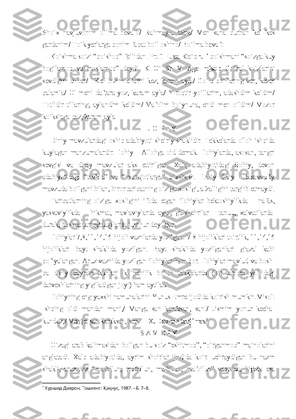 Sho`x   navjuvonim   o`lma   bevafo/   Rahmayla   bana/   Men   sana   qurban   kel   kes
gardanim/ To`k yerlarga qonim faqat bo`l oshino/ Bo`lma bevafo
Ko`shma so`zi “qo`shoq” fe`lidan. Prof.  Fuad Ko`pruli  qo`shmani “so`zga kuy
bog`lamoq   va   moslamoq”   deydi.   K   O`   Sh   M   Aga   misol:   Go`zal   ko`zlarini
sevdigim dilbar/  Kel   bizim   ellarni   kez,   karam   ayla/   Go`la   qo`llaring   var,   kezar
qalamla/   Ol   meni   daftara   yoz,   karam   ayla/   Yiroqtir   yo`llarim,   adashdim   keldim/
Totlidir   tillaring,   aylandim   keldim/   Vafolim   bo`ynuna,   endi   men   o`ldim/   Mozor
ko`ksinga qaz, karam ayla
I L O H I Y
Diniy mavzulardagi oshiq adabiyoti she`riy shaklidir. Tekkelarda olloh ishqida
kuylagan   manzumalardir.   Ilohiy  –   Allohga   oid   demak.   Ilohiylarda,  asosan,   tangri
sevgisi   va   diniy   mavzular   aks   ettirilgan.   Xalq   adabiyotidagi   ilohiy,   devon
adabiyotidagi   “tavhid”   va   “munojotlarga”   o`xshash.   Ilohiy   diniy   –   tasavvufiy
mavzuda bo`lgani bilan, biror tariqatning o`ziga xosligi, afzalligini targ`ib etmaydi.
Tariqatlarning   o`ziga   xosligini   ifoda   etgan   ilohiylar   bektoshiylikda   –   nafas,
yassaviylikda   –   hikmat,   mavlaviylarda   ayin,   gulshehrilar   –   tapuu,   xalvatilarda-
durak, boshqa tariqatdagilarda jumhur deyilgan.
Ilohiylar 7,8,11,14,16 hijoli vaznlarda yozilgan. 7-8 hijoliklari to`rtlik, 11,14,16
hijoliklari   bayt   shaklida   yozilgan.   Bayt   shaklida   yozilganlari   g`azal   kabi
qofiyalangan. Aruz vaznida yozilgan ilohiylar ham bor. Ilohiylar mavlud va bosh-
qa   diniy   bayram   kunlari   ko`pchilik   bo`lib   tekkelarda   (bir   tari qat   yo`lidagi
darveshlarning yigiladigan joyi) ham aytiladi.
Ilohiyning eng yaxshi namunalarini Yunus Emre ijodida ko`rish mumkin.Misol:
Ishqing   oldi   mandan   mani,/   Manga   san   keraksan,   san!/   Jismim   yonur   kecha-
kunduz,/ Manga san keraksan, san! 1
  X . Davron tarjimasi
S A M O I Y
O`zagi arab kalimasidan bo`lgan bu so`z “eshitmoq”, “o`rgan moq” ma`nolarini
anglatadi.   Xalq   adabiyotida,   ayrim   shoirlar   ijodida   ko`p   uchraydigan   bu   nazm
shakli,   aruzning   “mafoilun,   mafoilun,   mafoilun,   mafoilun”   vaznida,   hijoda   esa
1
 Хуршид Даврон. Тошкент:  Қ а қ нус, 1987. –Б.   7–8.  