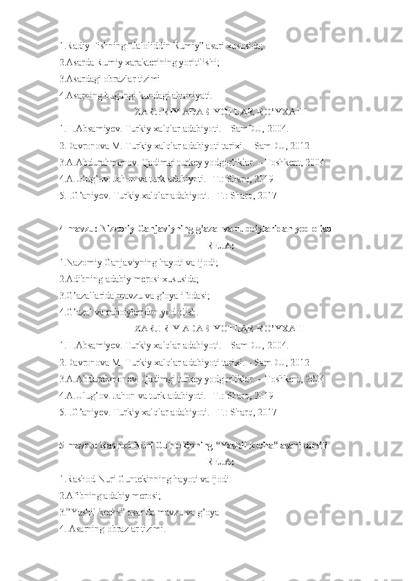 1.Radiy Fishning “Jaloliddin Rumiy” asari xususida;
2.Asarda Rumiy xarakterining yoritilishi;
3.Asardagi obrazlar tizimi
4.Asarning bugungi kundagi ahamiyati.
ZARURIY ADABIYOTLAR RO’YXATI
1.H.Absamiyev. Turkiy xalqlar adabiyoti. – SamDU,  20 04 .
2.Davronova M. Turkiy xalqlar adabiyoti tarixi. – SamDU, 2012
3.A.Abdurahmonov. Qadimgi turkey yodgorliklar. – Toshkent, 2004
4.A.Ulug’ov. Jahon va turk adabiyoti. –T.: Sharq, 2019
5.I.G’aniyev. Turkiy xalqlar adabiyoti. –T.: Sharq, 2017
4-mavzu: Nizomiy Ganjaviyning g’azal va ruboiylaridan yod olish
REJA:
1.Nazomiy Ganjaviyning hayoti va ijodi;
2.Adibning adabiy merosi xususida;
3.G’azallarida mavzu va g’oya ifodasi;
4.G’azal va ruboiylaridan yod olish.
ZARURIY ADABIYOTLAR RO’YXATI
1.H.Absamiyev. Turkiy xalqlar adabiyoti. – SamDU,  20 04 .
2.Davronova M. Turkiy xalqlar adabiyoti tarixi. – SamDU, 2012
3.A.Abdurahmonov. Qadimgi turkey yodgorliklar. – Toshkent, 2004
4.A.Ulug’ov. Jahon va turk adabiyoti. –T.: Sharq, 2019
5.I.G’aniyev. Turkiy xalqlar adabiyoti. –T.: Sharq, 2017
5-mavzu: Rashod Nuri Guntekinning “Yashil kecha” asari tahlili
REJA:
1.Rashod Nuri Guntekinning hayoti va ijodi
2.Afibning adabiy merosi;
3.”Yashil kecha” asarida mavzu va g’oya
4. Asarning obrazlar tizimi. 