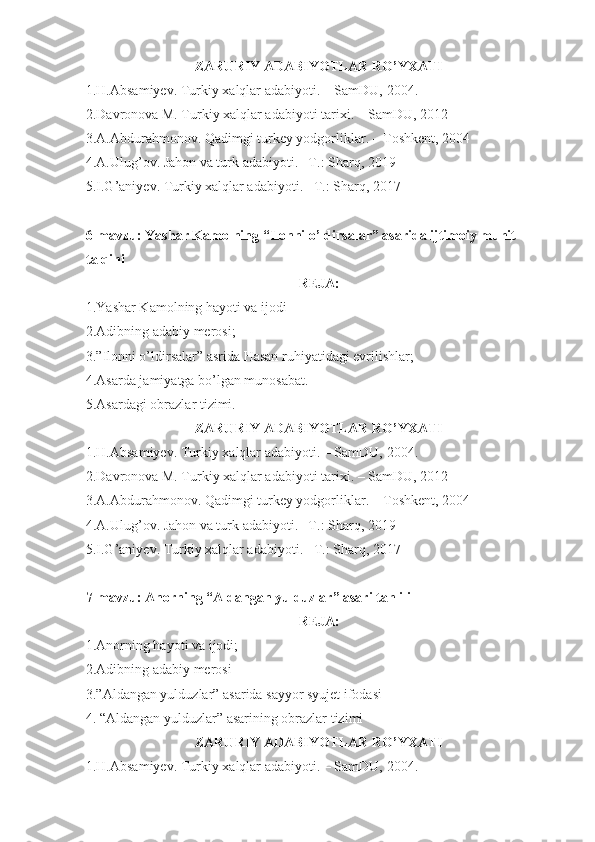 ZARURIY ADABIYOTLAR RO’YXATI
1.H.Absamiyev. Turkiy xalqlar adabiyoti. – SamDU,  20 04 .
2.Davronova M. Turkiy xalqlar adabiyoti tarixi. – SamDU, 2012
3.A.Abdurahmonov. Qadimgi turkey yodgorliklar. – Toshkent, 2004
4.A.Ulug’ov. Jahon va turk adabiyoti. –T.: Sharq, 2019
5.I.G’aniyev. Turkiy xalqlar adabiyoti. –T.: Sharq, 2017
6-mavzu: Yashar Kamolning “Ilonni o’ldirsalar” asarida ijtimoiy muhit 
talqini
REJA:
1.Yashar Kamolning hayoti va ijodi
2.Adibning adabiy merosi;
3.”Ilonni o’ldirsalar” asrida Hasan ruhiyatidagi evrilishlar;
4.Asarda jamiyatga bo’lgan munosabat.
5.Asardagi obrazlar tizimi.
ZARURIY ADABIYOTLAR RO’YXATI
1.H.Absamiyev. Turkiy xalqlar adabiyoti. – SamDU,  20 04 .
2.Davronova M. Turkiy xalqlar adabiyoti tarixi. – SamDU, 2012
3.A.Abdurahmonov. Qadimgi turkey yodgorliklar. – Toshkent, 2004
4.A.Ulug’ov. Jahon va turk adabiyoti. –T.: Sharq, 2019
5.I.G’aniyev. Turkiy xalqlar adabiyoti. –T.: Sharq, 2017
7-mavzu: Anorning “Aldangan yulduzlar” asari tahlili
REJA:
1.Anorning hayoti va ijodi;
2.Adibning adabiy merosi
3.”Aldangan yulduzlar” asarida sayyor syujet ifodasi
4. “Aldangan yulduzlar” asarining obrazlar tizimi
ZARURIY ADABIYOTLAR RO’YXATI
1.H.Absamiyev. Turkiy xalqlar adabiyoti. – SamDU,  20 04 . 