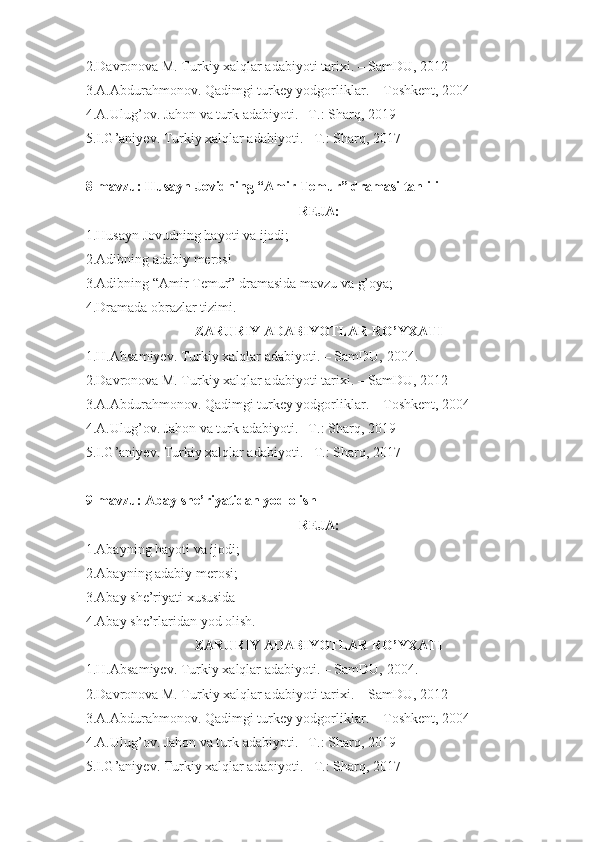 2.Davronova M. Turkiy xalqlar adabiyoti tarixi. – SamDU, 2012
3.A.Abdurahmonov. Qadimgi turkey yodgorliklar. – Toshkent, 2004
4.A.Ulug’ov. Jahon va turk adabiyoti. –T.: Sharq, 2019
5.I.G’aniyev. Turkiy xalqlar adabiyoti. –T.: Sharq, 2017
8-mavzu: Husayn Jovidning “Amir Temur” dramasi tahlili
REJA:
1.Husayn Jovudning hayoti va ijodi;
2.Adibning adabiy merosi
3.Adibning “Amir Temur” dramasida mavzu va g’oya;
4.Dramada obrazlar tizimi.
ZARURIY ADABIYOTLAR RO’YXATI
1.H.Absamiyev. Turkiy xalqlar adabiyoti. – SamDU,  20 04 .
2.Davronova M. Turkiy xalqlar adabiyoti tarixi. – SamDU, 2012
3.A.Abdurahmonov. Qadimgi turkey yodgorliklar. – Toshkent, 2004
4.A.Ulug’ov. Jahon va turk adabiyoti. –T.: Sharq, 2019
5.I.G’aniyev. Turkiy xalqlar adabiyoti. –T.: Sharq, 2017
9-mavzu: Abay she’riyatidan yod olish
REJA:
1.Abayning hayoti va ijodi;
2.Abayning adabiy merosi;
3.Abay she’riyati xususida
4.Abay she’rlaridan yod olish.
ZARURIY ADABIYOTLAR RO’YXATI
1.H.Absamiyev. Turkiy xalqlar adabiyoti. – SamDU,  20 04 .
2.Davronova M. Turkiy xalqlar adabiyoti tarixi. – SamDU, 2012
3.A.Abdurahmonov. Qadimgi turkey yodgorliklar. – Toshkent, 2004
4.A.Ulug’ov. Jahon va turk adabiyoti. –T.: Sharq, 2019
5.I.G’aniyev. Turkiy xalqlar adabiyoti. –T.: Sharq, 2017 