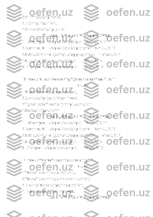 2.Shoirning adabiy merosi;
3.Ijodining o’rganilishi;
4.Shoir she’rlaridan yod olish.
ZARURIY ADABIYOTLAR RO’YXATI
1.H.Absamiyev. Turkiy xalqlar adabiyoti. – SamDU,  20 04 .
2.Davronova M. Turkiy xalqlar adabiyoti tarixi. – SamDU, 2012
3.A.Abdurahmonov. Qadimgi turkey yodgorliklar. – Toshkent, 2004
4.A.Ulug’ov. Jahon va turk adabiyoti. –T.: Sharq, 2019
5.I.G’aniyev. Turkiy xalqlar adabiyoti. –T.: Sharq, 2017
13-mavzu: Muxtor Avezovning “Qarash qarash” asari thalili
REJA:
1.Muxtor Avezovning hayoti va ijodi;
2.Qozoq adabiyotiga qo’shgan hissasi;
3.”Qarash qarash” asarida ijtimoiy tuzum talqini
4.Asardagi obrazlar tizimi.
ZARURIY ADABIYOTLAR RO’YXATI
1.H.Absamiyev. Turkiy xalqlar adabiyoti. – SamDU,  20 04 .
2.Davronova M. Turkiy xalqlar adabiyoti tarixi. – SamDU, 2012
3.A.Abdurahmonov. Qadimgi turkey yodgorliklar. – Toshkent, 2004
4.A.Ulug’ov. Jahon va turk adabiyoti. –T.: Sharq, 2019
5.I.G’aniyev. Turkiy xalqlar adabiyoti. –T.: Sharq, 2017
14-mavzu:  “Manas” dostonida obrazlar tizimi
REJA:
1.”Manas” dostoni haqida ma’lumot;
2.”Manas” dostonining kompozitsion qurilishi;
3.Dostonda Manas ruhiyatining yoritilishi;
4. Dostonda otga bo’lgan munosabat.
ZARURIY ADABIYOTLAR RO’YXATI 