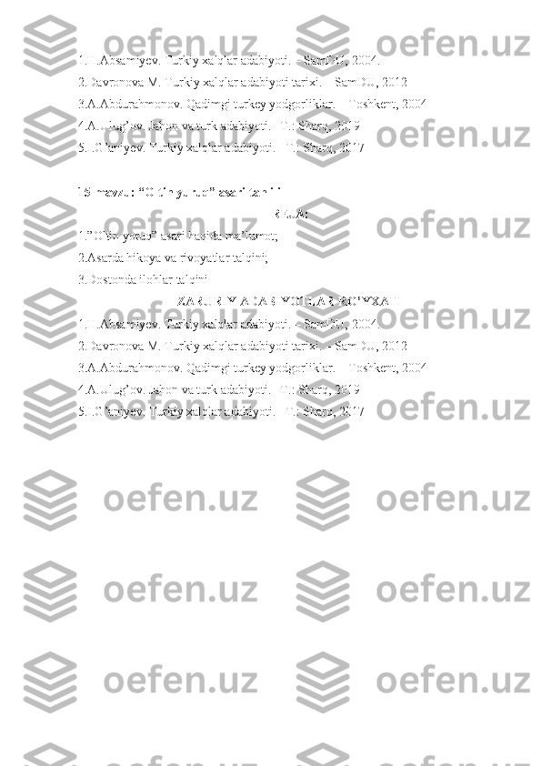 1.H.Absamiyev. Turkiy xalqlar adabiyoti. – SamDU,  20 04 .
2.Davronova M. Turkiy xalqlar adabiyoti tarixi. – SamDU, 2012
3.A.Abdurahmonov. Qadimgi turkey yodgorliklar. – Toshkent, 2004
4.A.Ulug’ov. Jahon va turk adabiyoti. –T.: Sharq, 2019
5.I.G’aniyev. Turkiy xalqlar adabiyoti. –T.: Sharq, 2017
15-mavzu: “Oltin yuruq” asari tahlili
REJA:
1.”Oltin yoruq” asari haqida ma’lumot;
2.Asarda hikoya va rivoyatlar talqini;
3.Dostonda ilohlar talqini
ZARURIY ADABIYOTLAR RO’YXATI
1.H.Absamiyev. Turkiy xalqlar adabiyoti. – SamDU,  20 04 .
2.Davronova M. Turkiy xalqlar adabiyoti tarixi. – SamDU, 2012
3.A.Abdurahmonov. Qadimgi turkey yodgorliklar. – Toshkent, 2004
4.A.Ulug’ov. Jahon va turk adabiyoti. –T.: Sharq, 2019
5.I.G’aniyev. Turkiy xalqlar adabiyoti. –T.: Sharq, 2017 