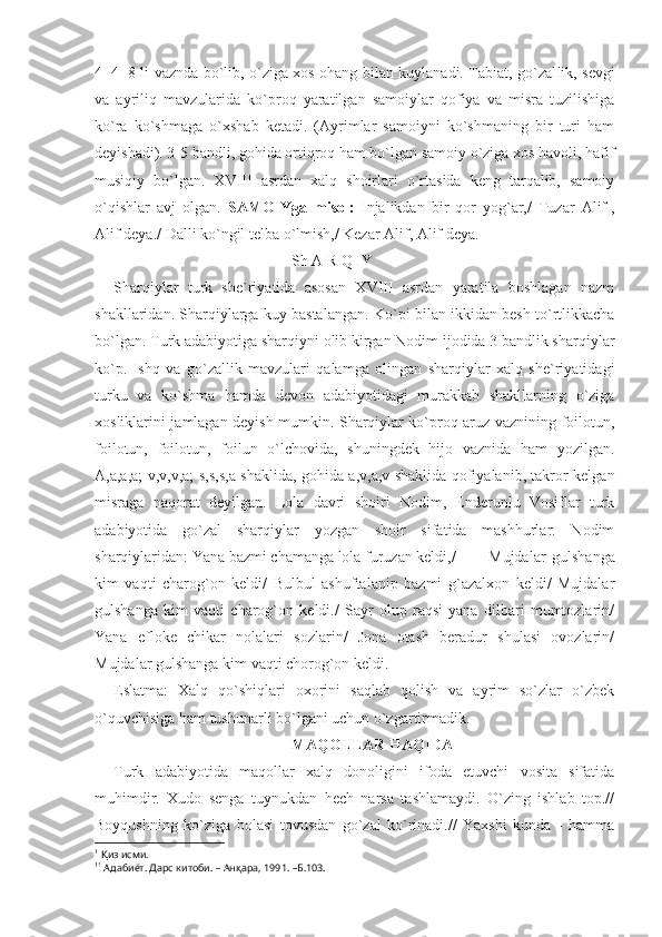 4+4=8 li vaznda bo`lib, o`ziga xos ohang bilan kuylanadi. Tabiat, go`zal lik, sevgi
va   ayriliq   mavzularida   ko`proq   yaratilgan   samoiylar   qofiya   va   misra   tuzilishiga
ko`ra   ko`shmaga   o`xshab   ketadi.   (Ayrimlar   samoiyni   ko`shmaning   bir   turi   ham
deyishadi). 3-5 band li, gohida ortiqroq ham bo`lgan samoiy o`ziga xos havoli, hafif
musiqiy   bo`lgan.   XVIII   asrdan   xalq   shoirlari   o`rtasida   keng   tarqalib,   samoiy
o`qishlar   avj   olgan.   SAMOIYga   misol:   Injalikdan   bir   qor   yog`ar,/   Tuzar   Alif 1
,
Alif deya./ Dalli ko`ngil telba o`lmish,/ Kezar Alif, Alif deya.
Sh A R Q IY
Sharqiylar   turk   she`riyatida   asosan   XVIII   asrdan   yaratila   boshlagan   nazm
shakllaridan. Sharqiylarga kuy bastalangan. Ko` pi bilan ikkidan besh to`rtlikkacha
bo`lgan. Turk adabiyotiga sharqiyni olib kirgan Nodim ijodida 3 bandlik sharqiylar
ko`p.   Ishq   va   go`zallik   mavzulari   qalamga   olingan   sharqiylar   xalq   she`riyatidagi
turku   va   ko`shma   hamda   devon   adabiyotidagi   murakkab   shakllarning   o`ziga
xosliklarini jamlagan deyish mumkin. Sharqiylar ko`proq aruz vaznining foilotun,
foilotun,   foilotun,   foilun   o`lchovida,   shuningdek   hijo   vaznida   ham   yozilgan.
A,a,a,a; v,v,v,a; s,s,s,a shaklida, gohida a,v,a,v shaklida qofiyalanib, takror kelgan
misraga   naqorat   deyilgan.   Lola   davri   shoiri   Nodim,   Enderunlu   Vosiflar   turk
adabiyotida   go`zal   sharqiylar   yozgan   shoir   sifatida   mashhurlar.   Nodim
sharqiylaridan: Yana bazmi chamanga lola furuzan keldi,/  Mujdalar   gulshanga
kim   vaqti   charog`on   keldi/   Bulbul   ashuftalanip   bazmi   g`azalxon   keldi/   Mujdalar
gulshanga   kim   vaqti   charog`on   keldi./   Sayr   olup   raqsi   yana   dilbari   mumtozlarin/
Yana   efloke   chikar   nolalari   sozlarin/   Jona   otash   beradur   shulasi   ovozlarin/
Mujdalar gulshanga kim vaqti chorog`on keldi. 1
Eslatma:   Xalq   qo`shiqlari   oxorini   saqlab   qolish   va   ayrim   so`zlar   o`zbek
o`quvchisiga ham tushunarli bo`lgani uchun o`zgartirmadik.
MAQOLLAR HAQIDA
Turk   adabiyotida   maqollar   xalq   donoligini   ifoda   etuvchi   vosita   sifatida
muhimdir.   Xudo   senga   tuynukdan   hech   narsa   tashlamaydi.   O`zing   ishlab   top.//
Boyqushning   ko`ziga   bolasi   tovusdan   go`zal   ko`rinadi.//   Yaxshi   kunda   -   hamma
1
  Қ из исми.
1 1
 Адабиёт. Дарс китоби. – Ан қ ара, 1991. –Б.103.  