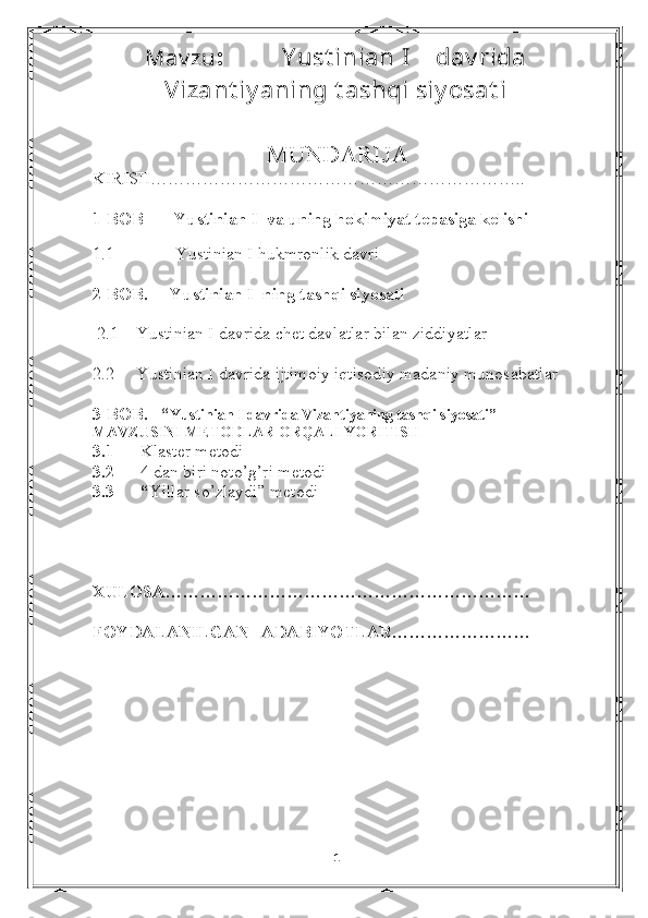 Mav zu :         Y ust inian I    dav rida
Vizant iy aning t ashqi siy osat i
                                 MUNDARIJA
KIRISH……………………………………………………….. 
1-BOB       Yustinian I  va uning hokimiyat tepasiga kelishi
                                      
1.1              Yustinian I hukmronlik davri  
2-BOB.     Yustinian I  ning tashqi siyosati 
  2.1     Yustinian I davrida chet davlatlar bilan ziddiyatlar
2.2      Yustinian I davrida ijtimoiy iqtisodiy madaniy munosabatlar
3-BOB.   “ Yustinian I davrida Vizantiyaning tashqi siyosati” 
MAVZUSINI METODLAR ORQALI YORITISH
3.1       Klaster metodi
3.2       4 dan biri noto’g’ri metodi
3.3      “ Yillar so’zlaydi” metodi
XULOSA………………………………………………………
FOYDALANILGAN   ADABIYOTLAR……………………
                                                                                  
                                        
                                 
1 