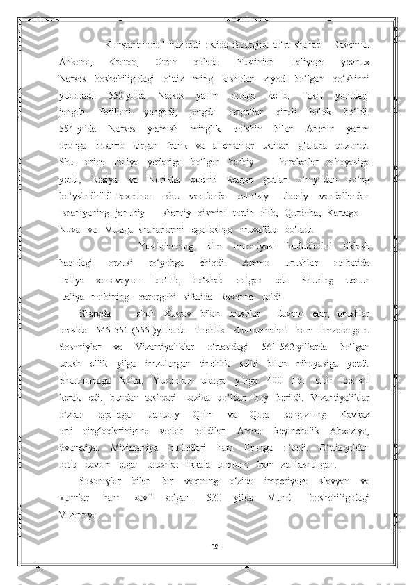     
            Konstantinopol   nazorati   ostida   faqatgina   to‘rt   shahar   –   Ravenna,
Ankona,   Kroton,   Otran   qoladi.   Yustinian   Italiyaga   yevnux
Narses   boshchiligidagi   o‘ttiz   ming   kishidan   ziyod   bo‘lgan   qo‘shinni
yuboradi.   552-yilda   Narses   yarim   orolga   kelib,   Tashi   yonidagi
jangda   Totillani   yengadi,   jangda   ostgotlar   qiroli   halok   bo‘ldi.
554-yilda   Narses   yetmish   minglik   qo‘shin   bilan   Apenin   yarim
oroliga   bostirib   kirgan   frank   va   allemanlar   ustidan   g‘alaba   qozondi.
Shu   tariqa   Italiya   yerlariga   bo‘lgan   harbiy       harakatlar   nihoyasiga
yetdi,   Resiya   va   Norikka   qochib   ketgan   gotlar   o‘n-yildan   so‘ng
bo‘ysindirildi.Taxminan   shu   vaqtlarda   patritsiy   Liberiy   vandallardan
Ispaniyaning   janubiy   –   sharqiy   qismini   tortib   olib,   Qurdoba,   Kartago   –
Nova   va   Malaga  shaharlarini   egallashga   muvaffaq   bo‘ladi. 
          Yustinianning   Rim   imperiyasi   hududlarini   tiklash
haqidagi   orzusi   ro‘yobga   chiqdi.   Ammo   urushlar   oqibatida
Italiya   xonavayron   bo‘lib,   bo‘shab   qolgan   edi.   Shuning   uchun
Italiya   noibining    qarorgohi   sifatida   Ravenna   qoldi. 
Sharqda       shoh   Xusrav   bilan   urushlar     davom   etar,   urushlar
orasida   545-551-(555-)yillarda   tinchlik   shartnomalari   ham   imzolangan.
Sosoniylar   va   Vizantiyaliklar   o‘rtasidagi   561-562-yillarda   bo‘lgan
urush   ellik   yilga   imzolangan   tinchlik   sulhi   bilan   nihoyasiga   yetdi.
Shartnomaga   ko’ra,   Yustinian   ularga   yiliga   400   libr   oltin   berishi
kerak   edi,   bundan   tashqari   Lazika   qo‘ldan   boy   berildi.   Vizantiyaliklar
o‘zlari   egallagan   Janubiy   Qrim   va   Qora   dengizning   Kavkaz
orti   qirg‘oqlarinigina   saqlab   qoldilar.   Ammo   keyinchalik   Abxaziya,
Svanetiya,   Mizimaniya   hududlari   ham   Eronga   o‘tadi.   O‘ttiz-yildan
ortiq     davom     etgan     urushlar     ikkala     tomonni     ham     zaiflashtirgan. 
Sosoniylar   bilan   bir   vaqtning   o‘zida   imperiyaga   slavyan   va
xunnlar       ham       xavf       solgan.       530   –-yilda       Mund         boshchiligidagi
Vizantiya
                                
10 