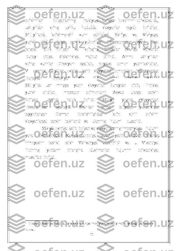 qo‘shinlari       bolgarlarning     Frakiyaga   bo‘lgan   bosqinini   to‘xtatsa-da,
uch-yildan   so‘ng   ushbu   hududda   slavyanlar   paydo   bo‘ldilar.
540-yillarda   ko‘chmanchi   xunn   qabilalari   Skifiya   va   Miziyaga
yurish   qildi.   Ularga   qarshi   yuborilgan   imperatorning   jiyani   Yust
jangda   halok   bo‘lgan   va   ko‘pgina   talofatlar   evaziga   varvarlar
Dunay   ortiga   chekinishga   majbur   qilindi.   Ammo   uch-yildan
so‘ng   xunnlar   Gresiyani   egallab,   poytaxt   tomon   yaqinlashdilar.
VI   asrning   40-yillar   oxiriga   kelib   slavyanlar   tomonidan   imperiyaning
Dunaydan   Dirraxiya    gacha   bo‘lgan   hududlari   vayronaga   aylantirildi.
550-yilda   uch   mingga   yaqin   slavyanlar   Dunaydan   o‘tib,   Illirikka
yurish   qildilar.   Imperator   qo‘mondoni   Asvad   ularga   qarshi
bo‘lgan   urushda   halok   bo‘ldi.   551-yil   yozida   slavyanlar
Fessalonikani   egallaydi.   Shundan   so‘ng   Italiyaga   yuborishga
tayyorlangan   German   boshchiligidagi   ko‘p   sonli   qo‘shin
slavyanlarga      qarshi       tashlandi     va      ularning      hujumi       tugatildi. 
          559-yil   oxiriga   kelib   bolgar   va   slavyanlarning   imperiyaga       hujumi
yana   boshlanib,ular   Konstantinopolga   qadar   yetib   keldilar.   Shahar
himoyasini   tashkil   etish   Velisariyga   topshirildi   va   u   Vizantiya
flotining   yordami   bilangina   dushmanlar   hujumini   to‘xtatishga
muvaffaq   bo‘ldi.

  Dirraxiya – Albaniya hududida joylashgan Vizantiya imperiyasining harbiy ma’muriy birligi. Zamonaviy 
Durres.                                                                                       
11 