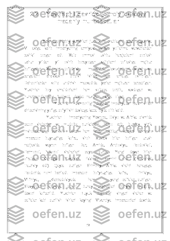 2.2      Yustinian I davrida ijtimoiy iqtisodiy
madaniy munosabatlar
          Yustinian   harbiy   yurishlari   juda   ko‘p   mablag‘ni   talab   qilgan   va
VI   asrga   kelib   imperiyaning   armiyasi   asosan   yollanma   varvarlardan
tashkil   topgan   edi.   Xalq   ommasi   ushbu   harajatlarni   qoplash
uchun   yildan   -yil   oshib   borayotgan   soliqlarni   to‘lashga   majbur
bo‘lganlar.   Xazinani   to‘ldirish     maqsadida   lavozimlarni   sotish   va
tangalarni   chekkasini   qirqish   ishlari   ham   amalga   oshirilgan.
Dehqonlardan   soliq   undirish   maqsadida   yerlar   majburan   tarqatilgan.
Yustinian   boy   amaldorlarni   ham   soliqqa   tortib,   savdogar   va
hunarmandlarning   faoliyati    davlat   nazorati   ostiga   olgan. 
              Yustinian   hukmronligi   davrida   imperiyada   ipak   ishlab
chiqarishning yo’lga qo’yilishi davlatga katta foyda olib keldi. 
              Yustinian   I     imperiyaning   Yevropa,   Osiyo   va   Afrika   qismida
qator   shaharlar   va   mudofaa   punktlarini   barpo   etib,   bunday   yirik
inshootlarning   qurilishi   uchun   ham   katta   mablag‘   xarajat   qilingan.
Imperator   buyrug‘iga   ko’ra,   shoh   Xusrav   bilan   bo‘lgan   urush
natijasida   vayron   bo‘lgan   Dar,   Amida,   Antioxiya,   Feodosikol,
Fermopol,   Nikopol   shaharlari   qayta   qurildi.   Yangi   devor   bilan
o‘ralgan   Karfagen   Yustinian   ikkinchi   nomini   oldi   (Birinchisi
Taurisiy   edi).   Qayta   qurilgan   Shimoliy   Afrika   shahri   Banagaga
Feodorida   nomi   beriladi.   Imperator     bo‘yrug‘iga     ko’ra,       Finikiya,
Vifiniya,         Kappadokiyada         ham           yangi   qal’alar   qurilgan.
Slavyanlar   hujumiga   qarshi   Dunay   qirg‘oqlari   bo‘ylab   mudofaa
devori   ko‘tarildi.   Yustinian   Buyuk   davridagi   singari   shahar   va
qal’alar   kabi   qurilish    ishlari    keyingi    Vizantiya    imperatorlari   davrida
                                                                                                                 
12 