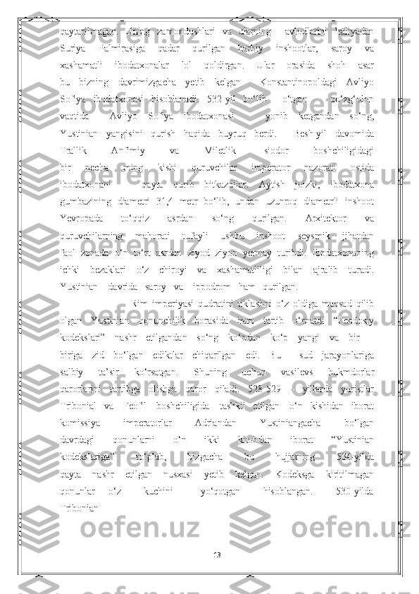 qaytarilmagan.   Uning   zamondoshlari   va   ularning     avlodlarini   Italiyadan
Suriya   Palmirasiga   qadar   qurilgan   harbiy   inshootlar,   saroy   va
xashamatli   ibodatxonalar   lol   qoldirgan.   Ular   orasida   shoh   asar
bu   bizning   davrimizgacha   yetib   kelgan     Konstantinopoldagi   Avliyo
Sofiya   ibodatxonasi   hisoblanadi.   532-yil   bo‘lib     o‘tgan       qo‘zg‘olon
vaqtida     Avliyo   Sofiya   ibodatxonasi       yonib   ketgandan   so‘ng,
Yustinian   yangisini   qurish   haqida   buyruq   berdi.     Besh-yil   davomida
Trallik   Anfimiy   va   Miletlik   Isiodor   boshchiligidagi
bir   necha   ming   kishi   quruvchilar   imperator   nazorati   ostida
ibodatxonani       qayta   qurib   bitkazdilar.   Aytish   joizki,   ibodatxona
gumbazining   diametri   31,4   metr   bo‘lib,   undan   uzunroq   diametrli   inshoot
Yevropada   to‘qqiz   asrdan   so‘ng   qurilgan.   Arxitektor   va
quruvchilarning   mahorati   tufayli   ushbu   inshoot   seysmik   jihatdan
faol   zonada   o‘n   to‘rt   asrdan   ziyod   ziyon   yetmay   turibdi.   Ibodatxonaning
ichki   bezaklari   o‘z   chiroyi   va   xashamatliligi   bilan   ajralib   turadi.
Yustinian    davrida   saroy   va    ippodrom   ham   qurilgan.
                        Rim   imperiyasi   qudratini   tiklashni   o‘z   oldiga   maqsad   qilib
olgan   Yustinian   qonunchilik   borasida   ham   tartib   o‘rnatdi   “Feodosiy
kodekslari”   nashr   etilgandan   so‘ng   ko‘pdan   ko‘p   yangi   va   bir   –
biriga   zid   bo‘lgan   ediktlar   chiqarilgan   edi.   Bu     sud   jarayonlariga
salbiy   ta’sir   ko‘rsatgan.   Shuning   uchun   vasilevs   hukmdorlar
qarorlarini   tartibga   olishga   qaror   qiladi.   528-529   –   yillarda   yuristlar
Tribonial   va    Feofil    boshchiligida    tashkil   etilgan    o‘n   kishidan   iborat
komissiya   imperatorlar   Adriandan   Yustiniangacha   bo‘lgan
davrdagi   qonunlarni   o‘n   ikki   kitobdan   iborat   “Yustinian
kodekslariga”   to‘plab,   bizgacha   bu   hujjatning   534-yilda
qayta   nashr   etilgan   nusxasi   yetib   kelgan.   Kodeksga   kiritilmagan
qonunlar       o‘z           kuchini             yo‘qotgan           hisoblangan.           530-yilda
Tribonian
                        
13 