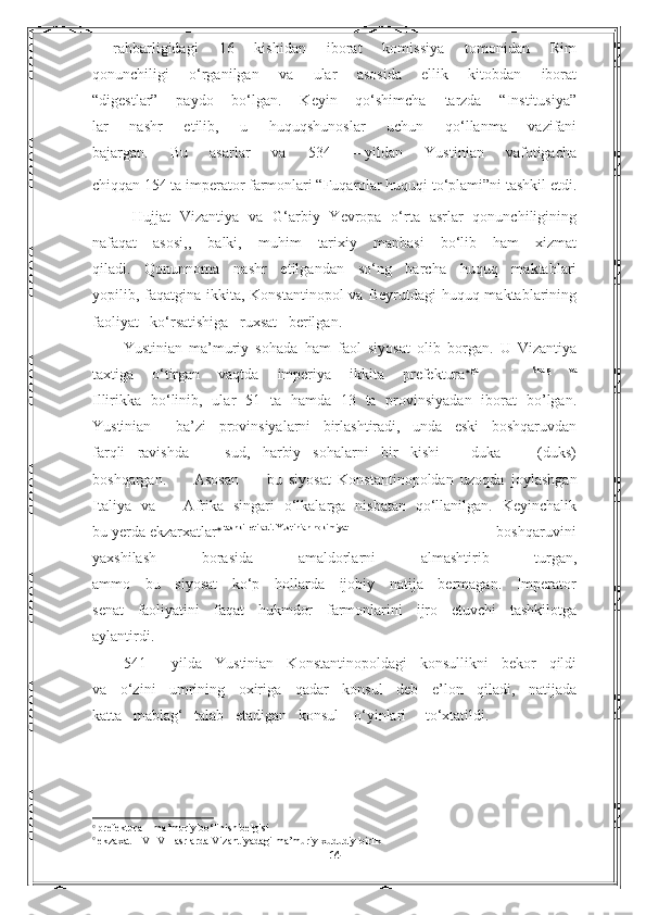   rahbarligidagi   16   kishidan   iborat   komissiya   tomonidan   Rim
qonunchiligi   o‘rganilgan   va   ular   asosida   ellik   kitobdan   iborat
“digestlar”   paydo   bo‘lgan.   Keyin   qo‘shimcha   tarzda   “Institusiya”
lar   nashr   etilib,   u   huquqshunoslar   uchun   qo‘llanma   vazifani
bajargan.   Bu   asarlar   va   534   –-yildan   Yustinian   vafotigacha
chiqqan 154 ta imperator farmonlari “Fuqarolar huquqi to‘plami”ni tashkil etdi.
  Hujjat   Vizantiya   va   G‘arbiy   Yevropa   o‘rta   asrlar   qonunchiligining
nafaqat   asosi,,   balki,   muhim   tarixiy   manbasi   bo‘lib   ham   xizmat
qiladi.   Qonunnoma   nashr   etilgandan   so‘ng   barcha   huquq   maktablari
yopilib, faqatgina ikkita, Konstantinopol  va Beyrutdagi  huquq maktablarining
faoliyat   ko‘rsatishiga   ruxsat   berilgan. 
Yustinian   ma’muriy   sohada   ham   faol   siyosat   olib   borgan.   U   Vizantiya
taxtiga   o‘tirgan   vaqtda   imperiya   ikkita   prefektura  ga     -   Sharq   va
Illirikka   bo‘linib,   ular   51   ta   hamda   13   ta   provinsiyadan   iborat   bo’lgan.
Yustinian     ba’zi   provinsiyalarni   birlashtiradi,   unda   eski   boshqaruvdan
farqli   ravishda       sud,   harbiy   sohalarni   bir   kishi   –   duka       (duks)
boshqargan.         Asosan         bu   siyosat   Konstantinopoldan   uzoqda   joylashgan
Italiya   va       Afrika   singari   o‘lkalarga   nisbatan   qo‘llanilgan.   Keyinchalik
bu yerda ekzarxatlar   tashkil etiladi. Yustinian hokimiyat
                                     boshqaruvini
yaxshilash   borasida   amaldorlarni   almashtirib   turgan,
ammo   bu   siyosat   ko‘p   hollarda   ijobiy   natija   bermagan.   Imperator
senat   faoliyatini   faqat   hukmdor   farmonlarini   ijro   etuvchi   tashkilotga
aylantirdi. 
541   –-yilda   Yustinian   Konstantinopoldagi   konsullikni   bekor   qildi
va   o‘zini   umrining   oxiriga   qadar   konsul   deb   e’lon   qiladi,   natijada
katta   mablag‘   talab   etadigan   konsul    o‘yinlari     to‘xtatildi. 

  prefektura – ma’muriy bo‘linish belgisi

  ekzaxat – VI-VII asrlarda Vizantiyadagi ma’muriy xududiy birlik                                                              
14 