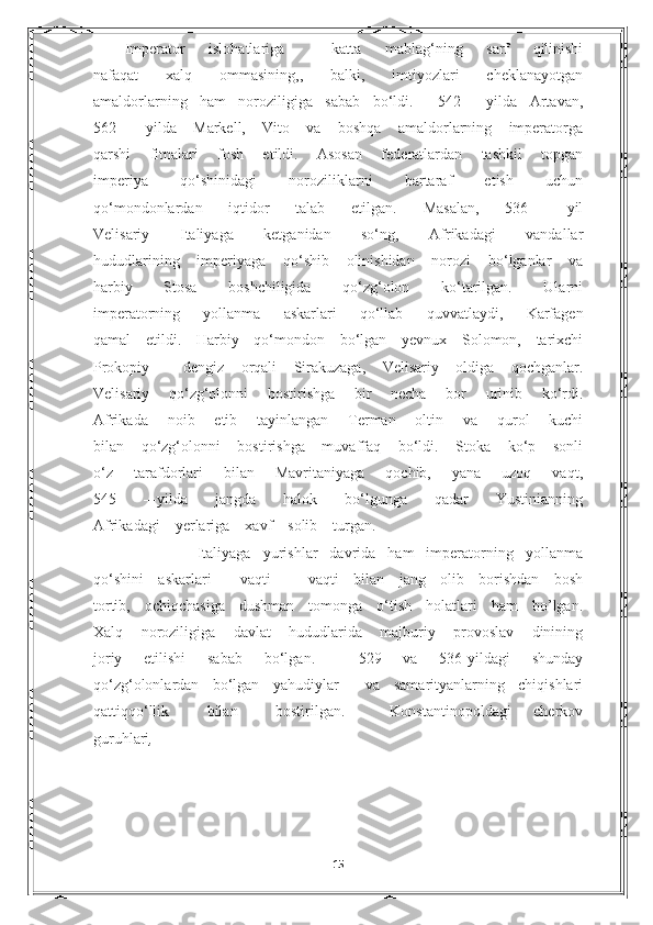 Imperator   islohatlariga     katta   mablag‘ning   sarf   qilinishi
nafaqat   xalq   ommasining,,   balki,   imtiyozlari   cheklanayotgan
amaldorlarning   ham   noroziligiga   sabab   bo‘ldi.     542   –-yilda   Artavan,
562   –-yilda   Markell,   Vito   va   boshqa   amaldorlarning   imperatorga
qarshi   fitnalari   fosh   etildi.   Asosan   federatlardan   tashkil   topgan
imperiya   qo‘shinidagi   noroziliklarni   bartaraf   etish   uchun
qo‘mondonlardan   iqtidor   talab   etilgan.   Masalan,   536   –-yil
Velisariy   Italiyaga   ketganidan   so‘ng,   Afrikadagi   vandallar
hududlarining   imperiyaga   qo‘shib   olinishidan   norozi   bo‘lganlar   va
harbiy   Stosa   boshchiligida   qo‘zg‘olon   ko‘tarilgan.   Ularni
imperatorning   yollanma   askarlari   qo‘llab   quvvatlaydi ,   Karfagen
qamal   etildi.   Harbiy   qo‘mondon   bo‘lgan   yevnux   Solomon,   tarixchi
Prokopiy     dengiz   orqali   Sirakuzaga,   Velisariy   oldiga   qochganlar.
Velisariy   qo‘zg‘olonni   bostirishga   bir   necha   bor   urinib   ko‘rdi.
Afrikada   noib   etib   tayinlangan   Terman   oltin   va   qurol   kuchi
bilan   qo‘zg‘olonni   bostirishga   muvaffaq   bo‘ldi.   Stoka   ko‘p   sonli
o‘z   tarafdorlari   bilan   Mavritaniyaga   qochib,   yana   uzoq   vaqt,
545   –-yilda   jangda   halok   bo‘lgunga   qadar   Yustinianning
Afrikadagi    yerlariga    xavf    solib    turgan.
            Italiyaga   yurishlar   davrida   ham   imperatorning   yollanma
qo‘shini   askarlari     vaqti   –   vaqti   bilan   jang   olib   borishdan   bosh
tortib,   ochiqchasiga   dushman   tomonga   o‘tish   holatlari   ham   bo’lgan.
Xalq   noroziligiga   davlat   hududlarida   majburiy   provoslav   dinining
joriy   etilishi   sabab   bo‘lgan.     529   va   536-yildagi   shunday
qo‘zg‘olonlardan   bo‘lgan   yahudiylar     va   samarityanlarning   chiqishlari
qattiqqo‘llik           bilan           bostirilgan.             Konstantinopoldagi       cherkov
guruhlari , 
                                                                 
                                                                              
               
15 