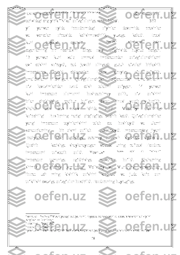   asosan venetlar    va  prasinlar
    o‘rtasidagi  qonli  to‘qnashuvlar
                                                   Konstantinopol
tarixidagi eng yirik “Nika” qo‘zg‘oloniga sabab bo‘ldi.                            532 –-
yil   yanvar   oyida   ippodromdagi   o‘yinlar   davomida   prasinlar
va   venetlar   o‘rtasida   kelishmovchilik   yuzaga   keladi.   Ertasi
kuni   poytaxt   eparxi      Yevdimon   qo‘zg‘olonda   ishtirok
etganlarning   bir   nechtasini   dorga   osish   to‘g‘risida   buyruq   bergan.
13   yanvar   kuni   xalq   ommasi   imperatordan   qo‘zg‘olonchilarni
avf   etishni   so‘raydi,   rad   javobi   olingach   guruh   a’zolari   birlashib
imperatorga   qarshi   chiqqanlar.   Eparx   saroyiga   o‘t   qo‘yilib,
amaldorlar   o‘ldirilgan.   Qo‘zg‘olonchilar   imperatordan   amaldorlarini
o‘z   lavozimlaridan   ozod   etish   talabini   qo’ygan.   14   yanvar
kuni   imperator   olomonni   boshqarolmay   qolib ,   o‘z   qo‘shini
bilan   chekinishga   majbur   bo‘lgan.   Senat   binosi   yoqib   yuborilib,
shahar   uch   kun   olov   ichida   qoldi.   Mahalliy   aholining
ko‘pchiligi     Bosforning   narigi   qirg‘og‘iga   qochib   ketdi.   Qo‘zg‘olonchilar
yangi   imperator   tayinlanishini   talab   eta   boshlaydi   va   ularni
senatorlarning       bir   qismi   qo‘llab   –   quvvatlaydi.   Imperatorning   jiyani
Ipatiyning       bosh   tortishiga   qaramay   podshoh   kiyimlari   kiydirildi.
Qochib       ketishga   shaylanayotgan   vaqtda   uning   rafiqasi   Feodora
imperatorni   to‘xtatib   qoldi.   Yevnux      Narses   ba’zi   bir   “ko‘klarni”
imperator   tomoniga   og‘dirishga   muvaffaq   bo‘ldi.   Shaharning
shimoli   –   g‘arbiy   tomonidan   Velisariy   va   Mundning   varvarlardan
iborat   uch   ming   kishilik   qo‘shini   kiritiladi   va   juda   ko‘p   qon
to‘kilishi evaziga qo‘zg‘olon bostirildi. Feodoroning buyrug‘iga

 venetlar – “ko‘klar” Vizantiyadagi partiya nomi. Poygada qatnashuvchi ot-arava ishvoshchilari kiyimi 
rangidan kelib chiqqan

 prasinlar – “yashillar”                                                                                                                                  

 eparx – hukmdor nomi                       

 yevnux –  “haram og‘asi”, bichilgan xizmatkor, Vizantiyada imperatorning ishonchli kishilari bo‘lgan             
                                                                                                                                                                                         
16 