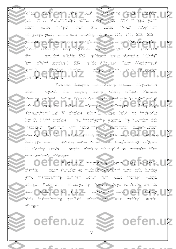 ko’ra,   Ipatiy   va   uning   ukasi   Pompeyning   boshi   tanasidan
judo   etildi.   Ma’lumotlarga   ko’ra,   qo‘zg‘olonda   o‘ttiz   mingga   yaqin
odam   xalok   bo‘lgan   ekan.   Shu   tariqa   “Nika”   qo‘zg‘oloni
nihoyasiga   yetdi,     ammo   xalq   noroziligi   natijasida   556,     560,     563,     565   –
yillarda   ham   Konstantinopolda   qo‘zg‘olonlar   bo’lib   turgan.   Yustinian   tog‘asi
Yustin   boshlagan   diniy   siyosatni   davom   ettirgan   va     provoslav
dini         tarafdori   sifatida   529   –-yildayoq   davlat   xizmatiga   “dahriy”
larni   olishni   taqiqlaydi.   529   –-yilda   Afinadagi   Platon   Akademiyasi
yopildi,   u   yerdagi   olimlar     Eronga   qochib,   shoh   Xusravdan
boshpana     so‘raganlar.
                Yustinian   faqatgina   monofizitlarga   nisbatan   ehtiyotkorlik
bilan     siyosat   olib   borgan,   bunga   sabab,   rafiqasi   Feodora
ularning   tarafdori       bo‘lsa,   ikkinchidan   ularning   soni   juda   ko‘p   bo‘lganligi
uchun   quvg‘in   qilish   imkoniyati   bo‘lmagan.   553-yildagi
Konstantinopoldagi   V   cherkov   soborida   ularga   ba’zi   bir   imtiyozlar
berildi.   O‘zini   cherkov         va   imperiyaning   yagona,   oliy   hukmdori   deb
hisoblagan   Yustinian   Rim   papasining   Konstantinopol   patriarxlaridan
ustunligini   tan   oldi.   Hukmronligining   oxirgi   yillarida   imperator   asosan
teologiya   bilan       qiziqib,   davlat   ishlari   bilan   shug‘ullanmay   qo‘ygan.
U   o‘zining   asosiy       vaqtini   cherkov   ruhoniylari   va   monaxlar   bilan
munozaralarda     o‘tkazgan.
                                Yustinian   I     imperiyaning   Yevropa,   Osiyo   va   Afrika
qismida         qator   shaharlar   va   mudofaa   punktlarini   barpo   etib,   bunday
yirik   inshootlarning   qurilishi   uchun   ham   katta   mablag‘   xarajat
qilingan.   Yustinian   I     imperiyaning   Yevropa,   Osiyo   va   Afrika   qismida
qator   shaharlar   va   mudofaa   punktlarini   barpo   etib,   bunday
yirik       inshootlarning       qurilishi       uchun       ham       katta       mablag‘       xarajat
qilingan.
                                                                                   
17 