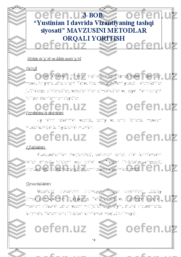 3-BOB.   
“ Yustinian I davrida Vizantiyaning tashqi
siyosati” MAVZUSINI METODLAR
ORQALI YORITISH
  Uchta to`g`ri va bitta noto`g`ri
Ta’rifi
Har bir ishtirokchi bir varaq qog`ozda o`rganilayotgan yoki o`rganilgan
mavzu bo`yicha uchta to`g`ri fikr va bitta noto`g`ri fikrni yozadi.  Ishtirokchilar
juftliklarga   to`planadilar,   varaqlar   bilan   almashadilar   va   qaysi   fikr   noto`g`ri
bo`lgan ekanligini aniqlaydilar. 
Foydalanish doiralari
Uy   ishini   tekshirish   vaqtida,   tabiiy   va   aniq   fanlarda   mavzuni
mustahkamlashda foydalanish mumkin.                                                         
Afzalliklari 
Kuzatuvchanlikni   rivojlantiradi,   axborotni   tanlab   olish   ko`nikmasini
ishlab   chiqadi,   bolalarni   xato   topish   va   fikrlarni   ifodalashga   o`rgatadi,
o`qituvchiga o`quvchilarning bilimlarini tekshirishga imkon beradi.
Qiyinchiliklari
Materialni   o`zlashtirib   ololmagan   bolalar   topshiriqni   uddalay
olmasliklari   xavfi   bor.   O`qituvchiga   fikrlar   aniqligi   va   to`g`riligini   kuzatish,
mashqni   o`tkazish   uchun   vaqtni   mo`ljallab   olish   qiyin,   chunki   o`quvchilarda
ko`pincha fikrlarni aniq ifodalash ko`nikmasi mavjud bo`lmaydi.   
                                                                                     
18 