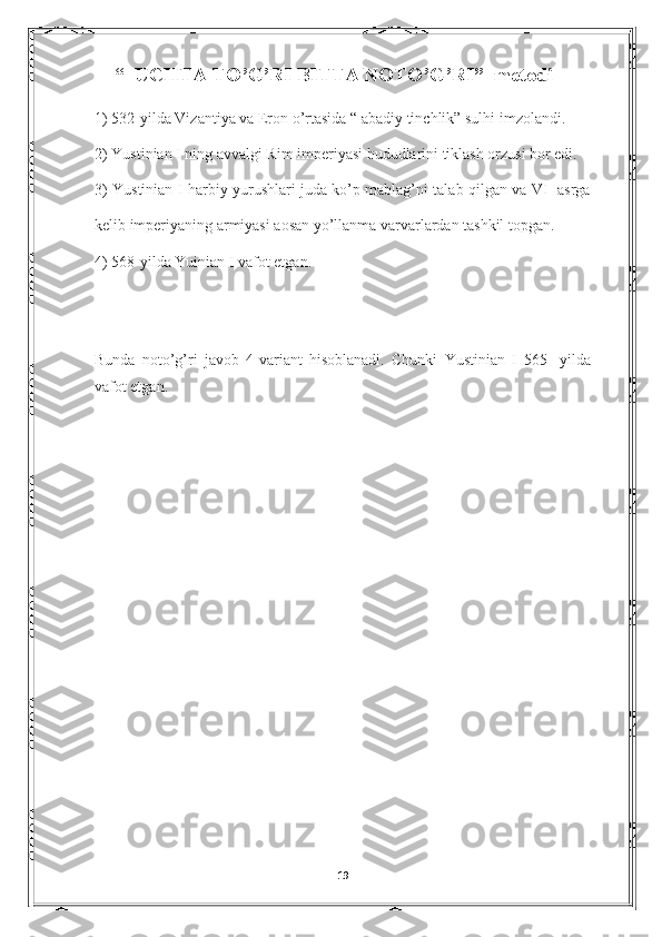     “  UCHTA TO’G’RI BITTA NOTO’G’RI”  metodi
1) 532-yilda Vizantiya va Eron o’rtasida “ abadiy tinchlik” sulhi imzolandi.
2)  Yustinian I ning avvalgi Rim imperiyasi hududlarini tiklash orzusi bor edi.
3) Yustinian I harbiy yurushlari juda ko’p mablag’ni talab qilgan va VI   asrga
kelib imperiyaning armiyasi aosan yo’llanma varvarlardan tashkil topgan.
4) 568-yilda Yuinian I vafot etgan.
Bunda   noto’g’ri   javob   4-variant   hisoblanadi.   Chunki   Yustinian   I   565-   yilda
vafot etgan.
                                                                           
              
19 