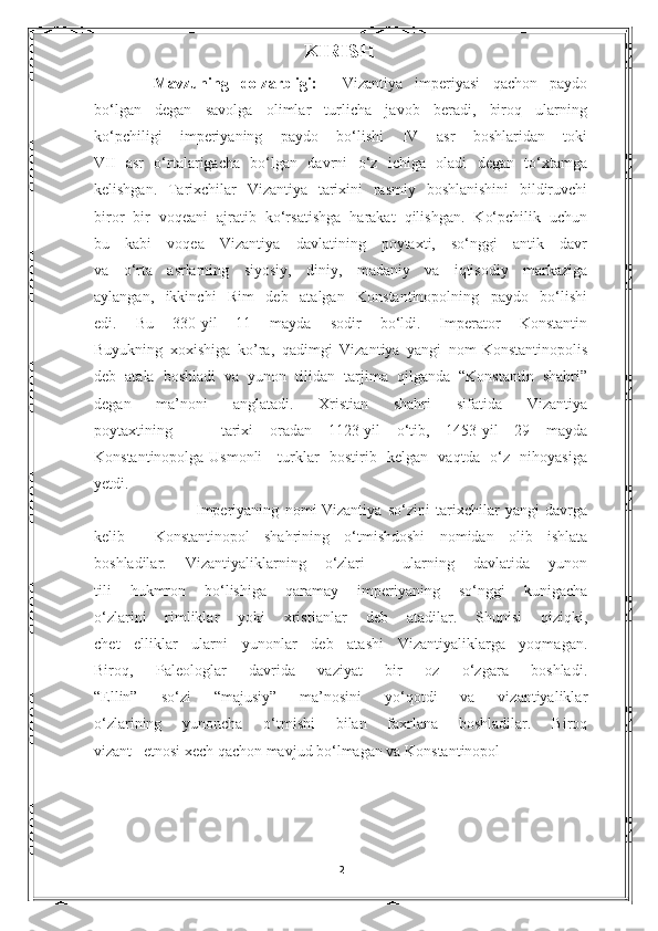                                                KIRISH
  Mavzuning   dolzarbligi:     Vizantiya   imperiyasi   qachon   paydo
bo‘lgan   degan   savolga   olimlar   turlicha   javob   beradi,   biroq   ularning
ko‘pchiligi   imperiyaning   paydo   bo‘lishi   IV   asr   boshlaridan   toki
VII   asr   o‘rtalarigacha   bo‘lgan   davrni   o‘z   ichiga   oladi   degan   to‘xtamga
kelishgan.   Tarixchilar   Vizantiya   tarixini   rasmiy   boshlanishini   bildiruvchi
biror   bir   voqeani   ajratib   ko‘rsatishga   harakat   qilishgan.   Ko‘pchilik   uchun
bu   kabi   voqea   Vizantiya   davlatining   poytaxti,   so‘nggi   antik   davr
va   o‘rta   asrlarning   siyosiy,   diniy,   madaniy   va   iqtisodiy   markaziga
aylangan,   ikkinchi   Rim   deb   atalgan   Konstantinopolning   paydo   bo‘lishi
edi.   Bu   330-yil   11   mayda   sodir   bo‘ldi.   Imperator   Konstantin
Buyukning   xoxishiga   ko’ra,   qadimgi   Vizantiya   yangi   nom-Konstantinopolis
deb   atala   boshladi   va   yunon   tilidan   tarjima   qilganda   “Konstantin   shahri”
degan   ma’noni   anglatadi.   Xristian   shahri   sifatida   Vizantiya
poytaxtining       tarixi   oradan   1123-yil   o‘tib,   1453-yil   29   mayda
Konstantinopolga Usmonli     turklar   bostirib   kelgan   vaqtda   o‘z   nihoyasiga
yetdi. 
                        Imperiyaning   nomi-Vizantiya   so‘zini   tarixchilar   yangi   davrga
kelib     Konstantinopol   shahrining   o‘tmishdoshi   nomidan   olib   ishlata
boshladilar.   Vizantiyaliklarning   o‘zlari     ularning   davlatida   yunon
tili   hukmron   bo‘lishiga   qaramay   imperiyaning   so‘nggi   kunigacha
o‘zlarini   rimliklar   yoki   xristianlar   deb   atadilar.   Shunisi   qiziqki,
chet   elliklar   ularni   yunonlar   deb   atashi   Vizantiyaliklarga   yoqmagan.
Biroq,   Paleologlar   davrida   vaziyat   bir   oz   o‘zgara   boshladi.
“Ellin”   so‘zi   “majusiy”   ma’nosini   yo‘qotdi   va   vizantiyaliklar
o‘zlarining   yunoncha   o‘tmishi   bilan   faxrlana   boshladilar.   Biroq
vizant   etnosi xech qachon mavjud bo‘lmagan va Konstantinopol                      
2 