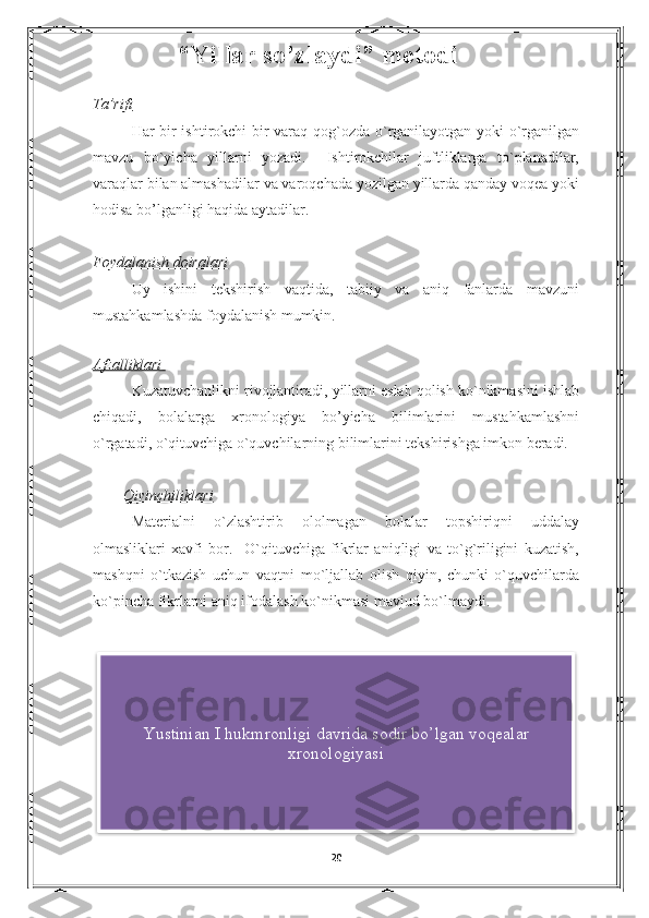             “Yillar so’zlaydi” metodi
Ta’rifi
Har bir ishtirokchi bir varaq qog`ozda o`rganilayotgan yoki o`rganilgan
mavzu   bo`yicha   yillarni   yozadi.     Ishtirokchilar   juftliklarga   to`planadilar,
varaqlar bilan almashadilar va varoqchada yozilgan yillarda qanday voqea yoki
hodisa bo’lganligi haqida aytadilar. 
Foydalanish doiralari
Uy   ishini   tekshirish   vaqtida,   tabiiy   va   aniq   fanlarda   mavzuni
mustahkamlashda foydalanish mumkin. 
  
Afzalliklari 
Kuzatuvchanlikni rivojlantiradi, yillarni eslab qolish ko`nikmasini ishlab
chiqadi,   bolalarga   xronologiya   bo’yicha   bilimlarini   mustahkamlashni
o`rgatadi, o`qituvchiga o`quvchilarning bilimlarini tekshirishga imkon beradi.
         Qiyinchiliklari
Materialni   o`zlashtirib   ololmagan   bolalar   topshiriqni   uddalay
olmasliklari   xavfi   bor.     O`qituvchiga   fikrlar   aniqligi   va   to`g`riligini   kuzatish,
mashqni   o`tkazish   uchun   vaqtni   mo`ljallab   olish   qiyin,   chunki   o`quvchilarda
ko`pincha fikrlarni aniq ifodalash ko`nikmasi mavjud bo`lmaydi.
20Yustinian I hukmronligi davrida sodir bo’lgan voqealar
xronologiyasi  