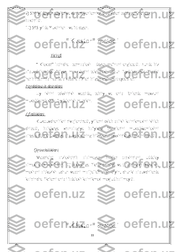 9) 536-yilda yahudiylar va samarityanlarning chiqishlari qattiqqo’llik bilan 
bostirildi.
10) 565-yilda Yustinian I vafot etgan.  
                
“Klaster” metodi
               Ta’rifi
“   Klaster”   lotincha   –tarmoqlash-     degan   ma’noni   anglatadi.   Bunda   biz
o’quvchilarning   o’tilgan   mavzularini   takrorlash   uchun   foydalanamiz.   Yaniki
har bir tarmoq haqida qisqacha o’zlari bilgan ma’lumot aytadilar.
Foydalanish doiralari
Uy   ishini   tekshirish   vaqtida,   tabiiy   va   aniq   fanlarda   mavzuni
mustahkamlashda foydalanish mumkin. 
  
Afzalliklari 
Kuzatuvchanlikni rivojlantiradi, yillarni eslab qolish ko`nikmasini ishlab
chiqadi,   bolalarga   xronologiya   bo’yicha   bilimlarini   mustahkamlashni
o`rgatadi, o`qituvchiga o`quvchilarning bilimlarini tekshirishga imkon beradi.
         Qiyinchiliklari
Materialni   o`zlashtirib   ololmagan   bolalar   topshiriqni   uddalay
olmasliklari   xavfi   bor.     O`qituvchiga   fikrlar   aniqligi   va   to`g`riligini   kuzatish,
mashqni   o`tkazish   uchun   vaqtni   mo`ljallab   olish   qiyin,   chunki   o`quvchilarda
ko`pincha fikrlarni aniq ifodalash ko`nikmasi mavjud bo`lmaydi.
                             
“Klaster” metodi
22 