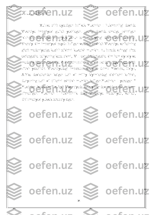 XULOSA
                      Xulosa   qilib   aytadigan   bo’lsak   Yustinian   I   hukmronligi   davrida
Vizantiya   imperiyasi   gullab   yashlagan.   Uning   davrida   amalga   oshirilgan
islohotlar   Vizantiya   imperiyasi   uchun   tamomila   yangi   davrni   boshlab   berdi.
Sharqiy Rim imperiyasi  paydo bo‘lgan vaqtdan boshlab Vizantiya san’atining
g‘arb madaniyatiga kuchli  ta’sirini kuzatish mumkin. Bu borada so‘nggi o‘rta
asrlargacha Italiyaning katta qismi,  VIII asr o‘rtalarigacha Rim ham siyosiy va
madaniy jihatdan bevosita Konstantinopolning ta’siri ostida bo‘lganligini eslab
o‘tish   yetarlidir.   Vizantiyadagi   imperator   saroyida   doimo   Yevropa,   Osiyo,
Afrika   davlatlaridan   kelgan   turli   xil   milliy   kiyimlardagi   elchilarni   ko’rish,
dunyoning   turli   xil   tillarini   eshitish   mumkin   bo’lgan.Yustinian   I   yaratgan   “
Yustinian   kodekslari”   tufayli   Vizantiyada   ko’p   yillar   davomida  tartib  intizom
o’rnatilgan.   Yustinian   I   hukmronlik   davri   Vizantiya   madaniyati,   san’ati,
diplomatiyasi yuksak taraqqiy etgan. 
 
24 
