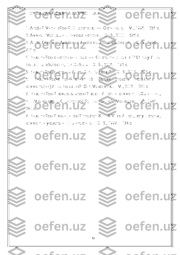   FOYDALANILGAN     ADABIYOTLAR
1. Агафий Миринейский.  О царствовании Юстиниана. – М., 1996. – 256 с.
2. Аммиан Марцеллин. Римская история. – СПб., 2000. – 576 с.
3. Анна Комнина. Алексиада / Перевод Я.Н.Любарского. – СПб., 1996. –
704 с.
4. Византийские историки о падении Константинополя в 1453 году / Под
ред. Я.Н.Любарского, Т.И.Соболь. – СПб., 2006. – 192 с.
5. Византийские легенды / Пер. С.В.Поляковой. – СПб., 2004. – 304 с.
6.   Византийские   сочинения   об   исламе   (тексты   переводов   и
комментарии) / Под редакцией Ю.В.Максимова. – М., 2006. – 230 с.
7.   Византийский   земледельческий   закон   /   Пер.   и   коммент.   Е.Э.Липшиц,
И.П.Медведева,  Е.К.Пиотровской;  Под ред. И.П.Медведева.  – Л., 1984. –
280 с.
7. Византийский медицинский трактат XI – XIV вв. / Пер., вступ. статья,
коммент. и указатели Г.Г.Литаврина. – СПб., 1997. – 158 с.
25 