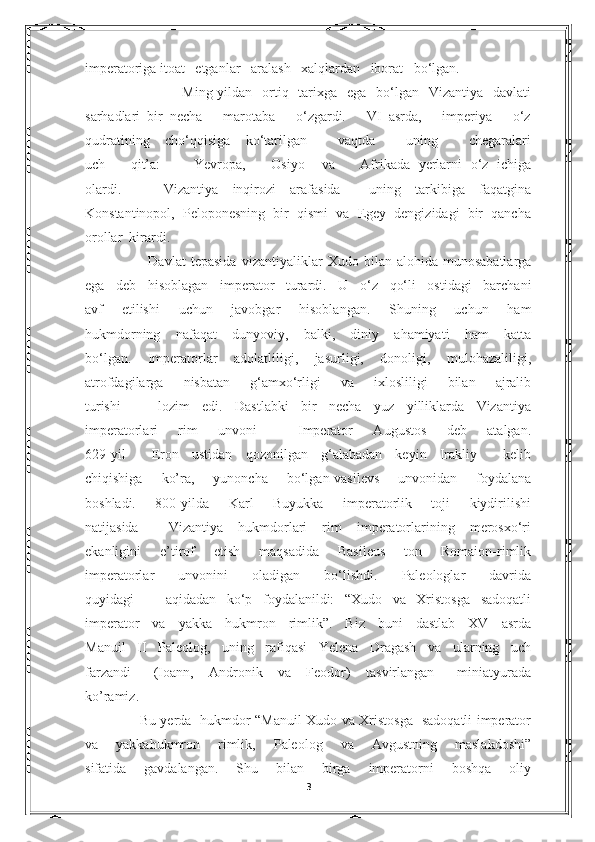 imperatoriga itoat   etganlar   aralash   xalqlardan   iborat   bo‘lgan.
              Ming-yildan   ortiq   tarixga   ega   bo‘lgan   Vizantiya   davlati
sarhadlari   bir   necha       marotaba       o‘zgardi.       VI   asrda,       imperiya       o‘z
qudratining   cho‘qqisiga   ko‘tarilgan     vaqtda     uning     chegaralari
uch       qit’a:         Yevropa,       Osiyo     va       Afrikada   yerlarni   o‘z   ichiga
olardi.       Vizantiya   inqirozi   arafasida     uning   tarkibiga   faqatgina
Konstantinopol,   Peloponesning   bir   qismi   va   Egey   dengizidagi   bir   qancha
orollar  kirardi.
              Davlat  tepasida   vizantiyaliklar   Xudo  bilan  alohida  munosabatlarga
ega   deb   hisoblagan   imperator   turardi.   U   o‘z   qo‘li   ostidagi   barchani
avf   etilishi   uchun   javobgar   hisoblangan.   Shuning   uchun   ham
hukmdorning   nafaqat   dunyoviy,   balki,   diniy   ahamiyati   ham   katta
bo‘lgan.   Imperatorlar   adolatliligi,   jasurligi,   donoligi,   mulohazaliligi,
atrofdagilarga   nisbatan   g‘amxo‘rligi   va   ixlosliligi   bilan   ajralib
turishi       lozim   edi.   Dastlabki   bir   necha   yuz   yilliklarda   Vizantiya
imperatorlari   rim   unvoni     Imperator   Augustos   deb   atalgan.
629-yil     Eron   ustidan   qozonilgan   g‘alabadan   keyin   Irakliy     kelib
chiqishiga   ko’ra,   yunoncha   bo‘lgan-vasilevs   unvonidan   foydalana
boshladi.   800-yilda   Karl   Buyukka   imperatorlik   toji   kiydirilishi
natijasida     Vizantiya   hukmdorlari   rim   imperatorlarining   merosxo‘ri
ekanligini   e’tirof   etish   maqsadida   Basileus   ton   Romaion-rimlik
imperatorlar   unvonini   oladigan   bo‘lishdi.   Paleologlar   davrida
quyidagi       aqidadan   ko‘p   foydalanildi:   “Xudo   va   Xristosga   sadoqatli
imperator   va   yakka   hukmron   rimlik”.   Biz   buni   dastlab   XV   asrda
Manuil   II   Paleolog,   uning   rafiqasi   Yelena   Dragash   va   ularning   uch
farzandi       (Ioann,     Andronik     va     Feodor)     tasvirlangan       miniatyurada
ko’ramiz.
           Bu yerda   hukmdor “Manuil Xudo va Xristosga   sadoqatli imperator
va   yakkahukmron   rimlik,   Paleolog   va   Avgustning   maslakdoshi”
sifatida   gavdalangan.   Shu   bilan   birga   imperatorni   boshqa   oliy
3 