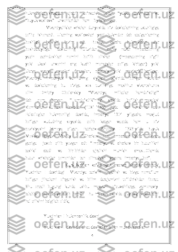 hukmdorlar   orasidan   ajratib   ko‘rsatish   uchun   “yakka   hukmdor”   va
“buyuk vasilevs”   unvonlaridan   ham   foydalanilgan.
            Vizantiyaliklar   xristian   dunyosida   o‘z   davlatlarining   ustunligiga
to‘liq   ishonardi.   Ularning   vasilevslari   yetti   hukmdor   deb   atalganlarning
boshlig‘i   bo‘lishi   lozim   edi.   Boshqa   barcha   hukmdorlar   ular
boshqarayotgan   davlatining   nufuzidan     qat’iy   nazar   imperatorning
yaqin   qarindoshlari   nomini   bo‘lib   olishar     (imperatorning   o‘g‘li
yoki   ukasi   unvonini   eng   kuchli   monarxlar   qo‘lga   kiritgan)   yoki
ularga   saroy   unvonlari   (masalan,   patritsiy   yoki   magistr)   berilgan.
Vizantiya   imperiyasi   va   uning   siyosati   ta’sirida   bo‘lgan   xalqlar
va   davlatlarning   bu   o‘ziga   xos   tuzilishiga   mashhur   vizantshunos
olim   Dmitriy   Obolenskiy   “Vizantiya   millatlar   hamdo‘stligi”
deb   nom   bergan.   “Hamdo‘stlik”ning   amalda   bo‘lish   masalasi
Komninlar   sulolasi   davrida   (1081-1185)   juda   ham   muhim   edi.
Paleologlar   hukmronligi   davrida,   imperiya   1204   yilgacha   mavjud
bo‘lgan   xududning   soyasida   qolib   ketgan   vaqtda   ham   u   o‘z
pozisiyasini   himoya   qilgan.   Patriarx   Antoniy   I   1393-yilda   Buyuk
Moskva   knyazi   Vasiliy   I   “Cherkov   bor,   imperator   yo‘q”   degan
gapiga     javob   qilib   yozgan   edi:   “Imperiya   va   cherkov   bir   butunlikni
tashkil   etadi   va   bir-biridan   ajralishi   mumkin   emas...Olamda
butun   xristianlar   tomonidan    tan   olinadigan   yagona   imperiya   bor”. 
                                  Kurs   ishidan   ko’zlangan   maqsad   shundan   iboratki
Yustinian   I   davridagi     Vizantiya   tarixini   o’rganish   va   bizga   noma’lum
bo’lgan   jihatlarni   o’rganish   va   bilim   darajamizni   to’ldirishdan   iborat.
Shu   orqali   bugungi   kunda    ushbu    mavzuni    o’quvchilarga    zamonaviy
talablar     asosida   yetkazib   berish.     Bu   maqsad   asosida   quyidagi   vazifalarni
hal qilishni belgilab oldik;  
- Yustinian I hukmronlik davri  
- Yustinian I davrida chet davlatlar bilan munosabatlar
4 