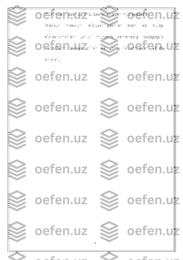 - Yustinian I davrida chet davlatlar bilan munosabatlar
- Mazkur   mavzuni   o’quvshi-yoshlar   oson   va   qulay
o’zlashtirishlari   uchun   munosib   zamonaviy   pedagogik
metodlarni   tavsiya   qilish   va   uning   ishlanmasini   ishlab
chiqish;
                                        
5 