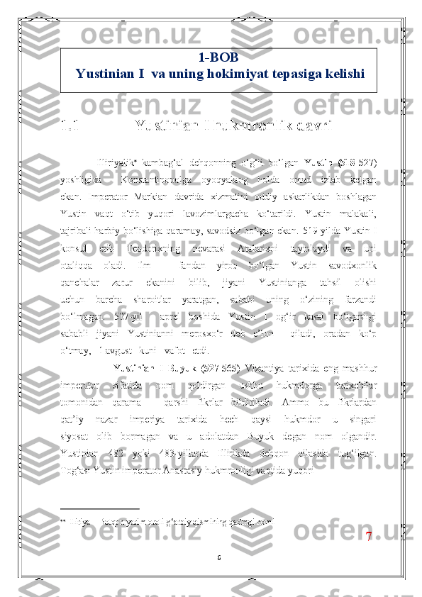 1-BOB      
 Yustinian I  va uning hokimiyat tepasiga kelishi
1.1              Yustinian I hukmronlik davri  
      Illiriyalik 
  kambag‘al   dehqonning   o‘g‘li   bo‘lgan   Yustin   (518-527 )
yoshligida     Konstantinopolga   oyoqyalang   holda   omad   izlab   kelgan
ekan.   Imperator   Markian   davrida   xizmatini   oddiy   askarlikdan   boshlagan
Yustin   vaqt   o‘tib   yuqori   lavozimlargacha   ko‘tarildi.   Yustin   malakali,
tajribali harbiy bo‘lishiga qaramay, savodsiz bo‘lgan ekan.   519-yilda Yustin I
konsul   etib   Teodorixning   nevarasi   Atalarixni   tayinlaydi   va   uni
otaliqqa   oladi.   Ilm   –   fandan   yiroq   bo‘lgan   Yustin   savodxonlik
qanchalar   zarur   ekanini   bilib,   jiyani   Yustinianga   tahsil   olishi
uchun   barcha   sharoitlar   yaratgan,   sababi   uning   o‘zining   farzandi
bo‘lmagan.   527-yil     aprel   boshida   Yustin   I   og‘ir   kasal   bo‘lganligi
sababli   jiyani   Yustinianni   merosxo‘r   deb   e’lon     qiladi,   oradan   ko‘p
o‘tmay,   1 avgust   kuni   vafot   etdi.
              Yustinian   I   Buyuk   (527-565)   Vizantiya   tarixida   eng   mashhur
imperator   sifatida   nom   qoldirgan   ushbu   hukmdorga   tarixchilar
tomonidan   qarama   –   qarshi   fikrlar   bildiriladi.   Ammo   bu   fikrlardan
qat’iy   nazar   imperiya   tarixida   hech   qaysi   hukmdor   u   singari
siyosat   olib   bormagan   va   u   adolatdan   Buyuk   degan   nom   olgandir.
Yustinian   482   yoki   483-yillarda   Illirikda   dehqon   oilasida   tug‘ilgan.
Tog‘asi Yustin imperator Anastasiy hukmronligi vaqtida yuqori
 
  Illiriya – Bolqon yarim oroli g‘arbiy qismining qadmgi nomi                             
                                                                                      7
6 