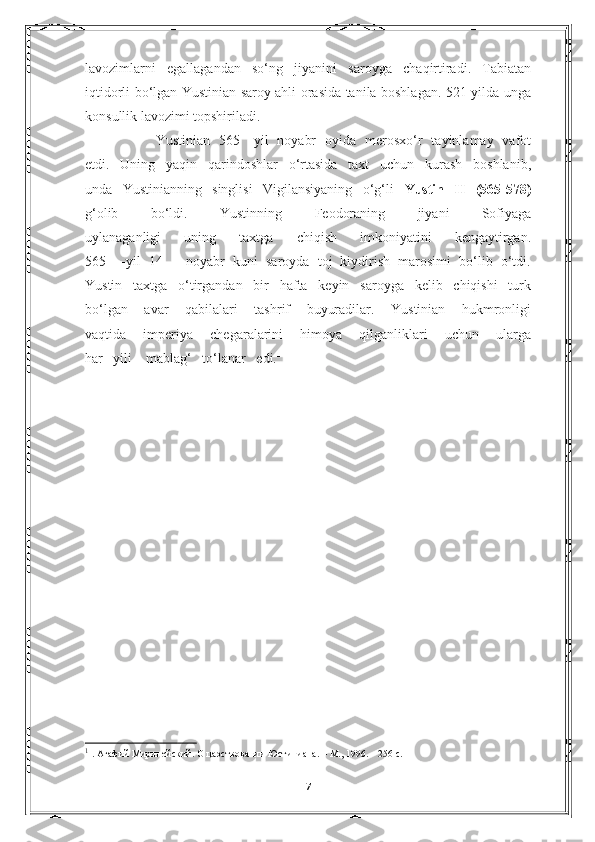 lavozimlarni   egallagandan   so‘ng   jiyanini   saroyga   chaqirtiradi.   Tabiatan
iqtidorli bo‘lgan Yustinian saroy ahli orasida tanila boshlagan. 521-yilda unga
konsullik lavozimi topshiriladi.
    Yustinian   565   -yil   noyabr   oyida   merosxo‘r   tayinlamay   vafot
etdi.   Uning   yaqin   qarindoshlar   o‘rtasida   taxt   uchun   kurash   boshlanib,
unda   Yustinianning   singlisi   Vigilansiyaning   o‘g‘li   Yustin   II   (565-578)
g‘olib   bo‘ldi.   Yustinning   Feodoraning   jiyani   Sofiyaga
uylanaganligi   uning   taxtga   chiqish   imkoniyatini   kengaytirgan.
565   –-yil   14   –   noyabr   kuni   saroyda   toj   kiydirish   marosimi   bo‘lib   o‘tdi.
Yustin   taxtga   o‘tirgandan   bir   hafta   keyin   saroyga   kelib   chiqishi   turk
bo‘lgan   avar   qabilalari   tashrif   buyuradilar.   Yustinian   hukmronligi
vaqtida   imperiya   chegaralarini   himoya   qilganliklari   uchun   ularga
har   yili    mablag‘   to‘lanar   edi. 1
1
  . Агафий Миринейский.  О   царствовании   Юстиниана . –  М ., 1996. – 256  с .
7 