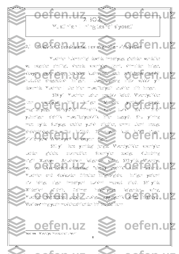 2-BOB.     
Yustinian I  ning tashqi siyosati
2.1     Yustinian I davrida chet davlatlar bilan ziddiyatlar
              Yustinian   hukmronligi   davrida   imperiyaga   g‘arbdan   vandallar
va   ostgotlar   qirolligi,   sharqda   sosoniylar   Eroni,   shimoldan   bolgar,
slavyan,   avar,   altlar,   janubdan   kuchmanchi   arab   qabilalariga   tegishli
hududlar   chegaradosh   bo‘lgan.   Hukmronligining   o‘ttiz   sakkiz   yili
davomida   Yustinian  I    ular  bilan   muvaffaqiyatli   urushlar    olib   borgan.
          528-yil   Yustinian   uchun   omadsiz   keladi.   Vizantiyaliklar
Eron   sosoniylari   bilan   bo‘lgan   Mindona   yonidagi   jangda
mag‘lubiyatga   uchraydilar.   Tinchlik   sulhi   tuzish   taklifi   bilan
yuborilgan   elchilik   muvaffaqiyatsizlik   bilan   tugaydi.   Shu   yilning
mart   oyida   Suriyaga   arablar   yurish   qiladilar,   ammo   ularni   orqaga
chekintirishga   muvaffaq   bo‘lindi.   29   noyabr   kuni   bo‘lib   o‘tgan
zilzila     yana      Antioxiyani     xonavayron     etgan.
        530-yil   Dare   yonidagi   jangda   Vizantiyaliklar   sosoniylar
ustidan   g‘alaba   qozonadilar.   Sosoniylar   taxtiga   Kubodning
o‘g‘li   Xusrav   I   Anushervon   kelgandan   so‘ng,   532-yilda   Vizantiya
va   Eron   hukmdorlari   o‘rtasidagi   “abadiy   tinchlik”   sulhi   imzolandi.
Yustinian   endi   Kavkazdan   Gibraltar   bo‘g‘ozigicha     bo‘lgan   yerlarni
o‘z   ichiga   olgan   imperiyani   tuzishni   maqsad   qiladi.   531-yilda
Xilderikni   o‘ldirib,   Gelimer   hokimiyatga   kelgandan   so‘ng,
Yustinian   vandallarga   qarshi   urushga   tayyorgarlik   ko’ra,   boshlaydi.
Vasilevs   
ning yaqin maslahatchilaridan biri prefekt Ioann                                

vasilevs – Vizantiya imperatorlari unvoni                                                                                                          
8 