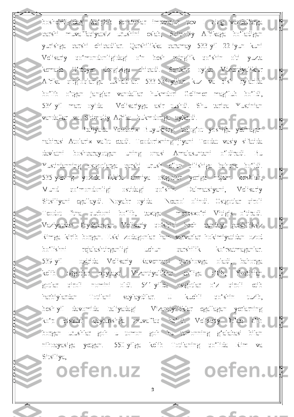boshchiligidagi   ko‘plab   senatorlar   imperator   Lev   I   ning   vandallarga
qarshi   muvaffaqiyatsiz   urushini   eslab,   Shimoliy   Afrikaga   bo‘ladigan
yurishga   qarshi   chiqadilar.   Qarshilikka   qaramay   533-yil   22-iyun   kuni
Velisariy   qo‘mondonligidagi   o‘n   besh   minglik   qo‘shin   olti   yuzta
kemada   O‘rtayer   dengiziga   chiqadi.   Sentabr   oyida   Vizantiyaliklar
Afrika   qirg‘oqlariga   tushadilar.   533-534-yillar   kuz   va   qish   oylarida
bo’lib   o’tgan   janglar   vandallar   hukmdori   Gelimer   mag‘lub   bo‘ldi,
534-yil   mart   oyida     Velisariyga   asir   tushdi.   Shu   tariqa   Yustinian
vandallar   va   Shimoliy  Afrika   hukmdoriga   aylandi. 
          Italiyada   Teodorix   Buyukning   balog‘ot   yoshiga   yetmagan
nabirasi   Atolarix   vafot   etadi.   Teodorixning   jiyani   Teodat   vasiy   sifatida
davlatni   boshqarayotgan   uning   onasi   Amalasuntani   o‘ldiradi.   Bu
Yustinianning   ostgotlarga   qarshi   urush   e’lon   qilishiga   bahona   bo‘ldi.
535-yilning   yozida   ikkita   armiya   ostgotlar   yeriga   hujum   boshlab,
Mund   qo‘mondonligi   ostidagi   qo‘shin   Dalmatsiyani,   Velisariy
Sitsiliyani   egallaydi.   Noyabr   oyida     Neapol   olindi.   Ostgotlar   qiroli
Teodot   fitna   qurboni   bo‘lib,   taxtga     merosxo‘ri   Vitigis   o‘tiradi.
Vaziyatdan   foydalangan   Velisariy   qo‘shini   hech   qanday   qarshiliksiz
Rimga   kirib   borgan.   Eski   zodagonlar   ham   varvarlar   hokimiyatidan   ozod
bo‘lishni   rejalashtirganligi   uchun   qarshilik   ko‘rsatmaganlar.
539-yil     oxirida   Velisariy   Ravennani   qurshovga   oladi,   bahorga
kelib   ostgotlar   poytaxti   Vizantiyaliklar   qo‘liga   o‘tib,   Yustinian
gotlar   qiroli   nomini   oldi.   541-yilda   ostgotlar   o‘z   qiroli   etib
harbiylardan   Totilani   saylaydilar.   U   kuchli   qo‘shin   tuzib,
besh-yil   davomida   Italiyadagi     Vizantiyaliklar   egallagan   yerlarning
ko‘p   qismini   qaytarishga   muvaffaq   bo‘ldi.   Velisariy   bilan   olib
borgan   urushlar   goh   u   tomon   goh   bu   tomonning   g‘alabasi   bilan
nihoayasiga       yetgan.         550-yilga       kelib       Totilaning       qo‘lida       Rim       va
Sitsiliya, 
                                                                               
9 