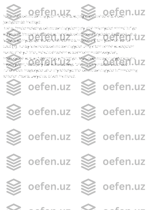 hamda o’zini axborot texnologiyalarni ishlatishda va joriy etishni boshqarishda shaxsan 
javobgardir deb hisoblaydi.
Boshqa firmalar marketinga axborot texnologiyalarni joriy qilish imkoniyatlari minimal bo’lgan
vaziyatdadir, biroq ishlab chiqarish va logistikada axborot texnologiyalardan foydalanish uchun
kattagina salohiyatga ega. Mazkur korxonalar oldida integrasion sifatini yaxshilash vazifasi 
turadi (B). Bunday korxonalarda axborot texnologiyalari uning sifatini oshirish va xarajatlarni 
nazorat qilish yuli bilan, mahsulot chiqarishni va taqsimlashni modernizasiyalash, 
integrasiyalash va muvofiqlashtirishga yo’naltirilgan. Mazkur axborot texnologiyalar kattagina 
investisiyalarni, hamda joriy etish va boshqarishga funksionalaro yondashuvni talab etadi. 
Funksionalaro integrasiyalar uchun oliy rahbariyat bilan axborot texnologiyalar bo’linmalarning
rahbarlari o’rtasida uzviy aloqa dolzarb hisoblanadi. 