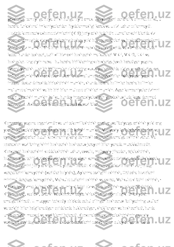 yaxshiroq" tamoyilga rioya qilish bunga loyiq emas. "May" tizimi qanchalik qimmat bo'lsa, u
barcha funktsional imkoniyatlaridan foydalanmasligi kerak va u o'zi uchun to'lanmaydi. 
Hozirda korporativ axborot tizimlarini (KIS) joriy etish jadalidir. Jurnallar sahifalarida siz 
Internet tarmog'ida siz yahudiylarning boshqa yoki boshqa mushtlari va boshqa materiallarni 
ko'rishingiz mumkin. Shu bilan birga, tarqalish narxlarda, ish davrida va xizmatlarda juda 
katta. Bundan tashqari, turli xil biznesni boshqarish mafkuralari MRP, MRP2, ERP va 
boshqalar. Eng qiyin narsa - bu barcha birliklarning so'rovlariga javob beradigan yagona 
tizimni yaratish. Har bir bo'linmalar o'z ishining xususiyatlari ostida o'ziga xos dasturiga ega 
bo'lishi mumkin. Axborot tizimi ularni bitta ma'lumotlar bazasi bilan ishlaydigan yagona 
integral dastur doirasida birlashtirishi mumkin, shunda barcha bo'limlar barcha bo'limlar 
ma'lumot almashishi va bir-biri bilan muloqot qilishlari mumkin. Agar kompaniyalar tizimni 
to'g'ri o'rnatishi mumkin bo'lsa, bunday integratsiyalashgan yondashuv juda katta daromad 
keltiradi. 1. Axborot tizimlarining maqsad va vazifalari
Kompaniya yagona organizmdir va uni takomillashtirish engil muvaffaqiyatga erishish yoki eng
yomon ko'rsatkichlarning pasayishiga olib kelishi mumkin. Moliyaviy kafedralar rahbarlari va 
ayniqsa menejerlari butun korxonaning keng qamrovli echimlarini amalga oshirish zarur. Va 
operatsion vazifaning ishini boshqarish boshqaruv jarayoni bilan yanada murakkabroqdir. 
Korxonani boshqarishni soddalashtirish uchun, avvalo, moliyaviy jihatdan, rejalashtirish, 
boshqaruv va tahlil funktsiyalarini o'z ichiga olgan samarali axborot tizimiga ega bo'lish kerak. 
Axborot tizimini joriy etishga nima yordam beradi: Korxonaning etkazib berish zanjiridagi 
xarajatlarini kamaytirish (xaridlar bo'yicha), Aylanma tezligini oshirish, Ortiqcha bozorlarni 
minimal darajaga kamaytirish, Mahsulot turlarini oshirish va asorat, Mahsulot sifatini oshirish, ·
Mijozlarga xizmat ko'rsatishning umumiy sifatini o'z vaqtida to'ldirish va takomillashtirish. 
Kisa to'plash, saqlash, uzatish va axborotni qayta ishlash uchun texnologik funktsiyalarni 
amalga oshiradi. U muayyan iqtisodiy ob'ektda qabul qilingan boshqaruv faoliyatining usullari 
va tarkibi bilan belgilanadigan qoidalarda buklanadigan, shakllangan va boshqariladi, bunda 
unga qaragan maqsad va vazifalarni bajaradi. Korxonalarni avtomatlashtirishning asosiy 
vazifalari quyidagilardan iborat: Tashkilot qarorlarini tuzish uchun qulay bo'lgan shaklda  