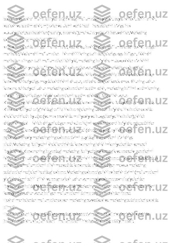 tashkilot va tashqi muhit faoliyati to'g'risidagi ma'lumotlarni yig'ish, qayta ishlash, tahlil qilish, 
saqlash va taqdim etish; mijozlar va ularni xarid hatti - haraqatlarini o’ziga hos 
xususiyatlari;raqobatchilar (haqiqiy, potensial);mahsulot yetkazib beruvchilar;Marketing 
axborotlarining manbalari bo’lib:
so’rov natijalarida olingan ma’lumotlar, statistika, boshlang’ich ma’lumotlardan tashkil topgan 
manbalar;ikkalamchi ma’lumotlar – ishonchlilikning turli darajalariga ega bo’lgan, ikkinchi 
manbadan olingan turli ma’lumotlar.Tabiiyki, marketing bo’yicha mutaxassislar o’z ishini 
bajarish uchun yanada to’liq va batafsil axborotlar zarur. Barcha marketing axborotlari 
marketing axborot tizimiga kiritilishi hamda unda ishlash uchun ochiq bo’lishi kerak. Biroq, 
korxona rahbariyatiga maydalashtirishni chuqur, ortiqcha darajasi kerak emas. Shuning uchun 
korxona rahbariyati uchun marketing axborotlarni taqdim etish, marketing bo’limi xodimlarning
o’zlari foydalaniladigan ishchi axborotlarni taqdim etishdan farq qilish zarur.
Korxonaning ichki muhiti to’g’risida axborotlar   korxonaning barcha faoliyatini qamrab oladi. 
Korxona faoliyati to’g’risidagi to’liq hisobot rejalarning uch turi bo’yicha hisobotlar asosida 
shakllantiriladi: byudjet (va mos pravishda moliyaviy va buxgalteriya hisobolari);ishlab 
chiqarish rejasi – ishlab chiqariladtgan mahsulot hajmi va assortimenti bo’yicha reja;tadbirlar 
rejasi – jami korxona va har bir bo’linmani kvartal (choralik) yoki oylik harakat 
rejasi.Zamonaviy marketingning axborot tizimi quyidagi elementlarni o’z ichiga 
oladi:Marketing faoliyatini shakllantirishda korxonaning ichki imkoniyatlaridan samarali 
foydalanish.Korxonaning bozordagi marketing faoliyatining strategik va operativ qarorlarini 
ishlab chiqish uchun tashki sharoitlarning rivojlanishi haqidagi axborot.O’ziga xos harakterdagi
qo’shimcha ma'lumotlarni olish maqsadida korxonada o’tkaziladigan maxsus marketing 
tadqiqotlari natijalari haqidagi axborot.Marketing axborotiga ishlov berish tizimi (ma'lumotlarni
yig’ish, ularni tahlil qilish va prognozlash uchun zamonaviy axborot texnologiyalaridan 
foydalangan holda).MATning asosiy vazifasi marketing qarorlarini qabul qilishda noaniqlikni 
kamaytirish uchun zarur bo’lgan ma'lumotlarni doimo to’plab borishdan iborat.
Tashqi manbalardan ma'lumotlar asosan marketing razvedkasi va marketing tadqiqotlari asosida
olinadi.
Tajribalar shuni ko’rsatadiki, korxonadagi axborot tizimlari turli xil rivojlanish bosqichida 
bo’lishi mumkin, shu jumladan: - ma'lumotlarni hisobga olishning oddiy modeli; 