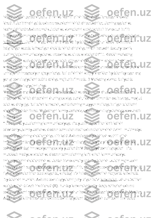 ishlash,uzatish ,tarqatish,qabul qilish va istemol qilish bilan shug’ullanadigan shaxslar 
kiradi.Bular birinchi galda axborot resurslarini ishlab chiqaruvchilar, ularning egalari va 
iste’molchilardir.Axborot mahsulotlari va xizmatlarini sotish istiqboli biznes turi bo’lib 
borayapti.”Zamonaviy kompyuterlar texnologiyalri bizning fikrimizcha axboorot   manbalariga 
jadal kirishga        ,ularni olishga,ishlab chiqishga va foydalanuvchi uchun kerakli axborotlarni 
belgilangan vaqtda ko’rsatilgan shaklda ishlab chiqishga imkon beruvchi dasturiy texnik 
qurilmalar,kommunikatsiyalar va orttexnika va aloqa vositalaridir”10. Kerakli marketing 
axborotlarini saqlash,ishlab chiqish va talab qilingan shaklida taqdim etishni ta’minlovchi 
vosita marketing boshqaruv tizimi bo’ladi. O’zbekistonda bozor munosabatlarining rivojlanishi 
uning jahon integratsiyon ajrayonlariga faol qo’shilishi xorijiy sheriklar foydalanilayotgan eng 
yan gi texnologiyalkrni tadbiq etishga majbur bo’lmoqda.   2 Marketing xizmat faoliyatida 
axborot texnologiyalrni o’rni
Marketingda eng asosiysi, bozorni, xaridorlar talab va ehtiyojlarini chuqur va har taraflama 
o`rganish va ishlab chiqarishni shuning asosiga qurish, ikkinchi tomondan esa bozorga, mavjud 
talab va ehtiyojga faol ta’sir ko`rsatish, xaridorlarning muayyan mollarga bo`lgan talablarini 
shakllantirishdan iborat. Marketingni kompyuterlarsiz, axborot texnologiyalarisiz tasavvur etib 
bo`lmaydi.
“Elektronika yutuqlarining kommunikatsiyaga o’ta yuqori tezlik bilan kirib kelishi 
televideniya,kompyuterlar va electron tarmoqlar orqali axborotlar lamshish tizimi –multimedya 
texnologiyalarining shakllanishiga olib keldi.Axborotlarni qayta ishlash va thlil qilish 
imkoniayatlaridan foydalanish –multimediya texnologiyalar ,keying yillarda dunyo fani va 
texnologiyasidagi innovatsiyaning asosiy yutqlaridir.Multimediya texnologiayalari –o’ta 
murakkab mediya vositalari va electron tarmoqlarining ko’p sohali kommunikatsiya 
imkoniyatlarini shakllantirish va ulardan biznes amaliyotida foydalanish usulalri majmuasini 
ifodalaydi turli raqobat strategiyalari keltirilgan bo’lib, ular axborot texnologiyalarni qo’llashda 
ilg’or korxonalar bilan taqqoslaganda, sohadagi o’z holatini tahlil qilish natijasida korxonada 
foydalanishi mumkin. Axborot texnologiyalarini joriy qilgan ba’zi   korxonalar , uchun afzallikni 
saqlab qolish dolzarb hisoblanadi (A). Bunday korxonalarda oliy daraja rahbarlari axborot 
texnologiyalarni rejalashtirish va foydalanish uchun bevosita javobgar hisoblanishadi. Masalan, 
AQShda Bank One prezidenti axborot texnologiyalarni rejalashtirish qumitasini boshqaradi  