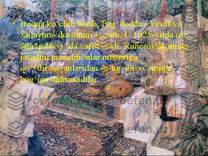 •
Iroqqa ko‘chib borib, Bag‘dodda «Yusuf va 
Zulayho» dostonini yozadi. U 1025-yilda o‘z 
ona qishlog‘ida vafot etadi. Ruhoniylar uning 
jasadini musulmonlar mozoriga 
qo‘ydirmaganlaridan so‘ng, uni o‘zining 
bog‘iga dafn etadilar. 